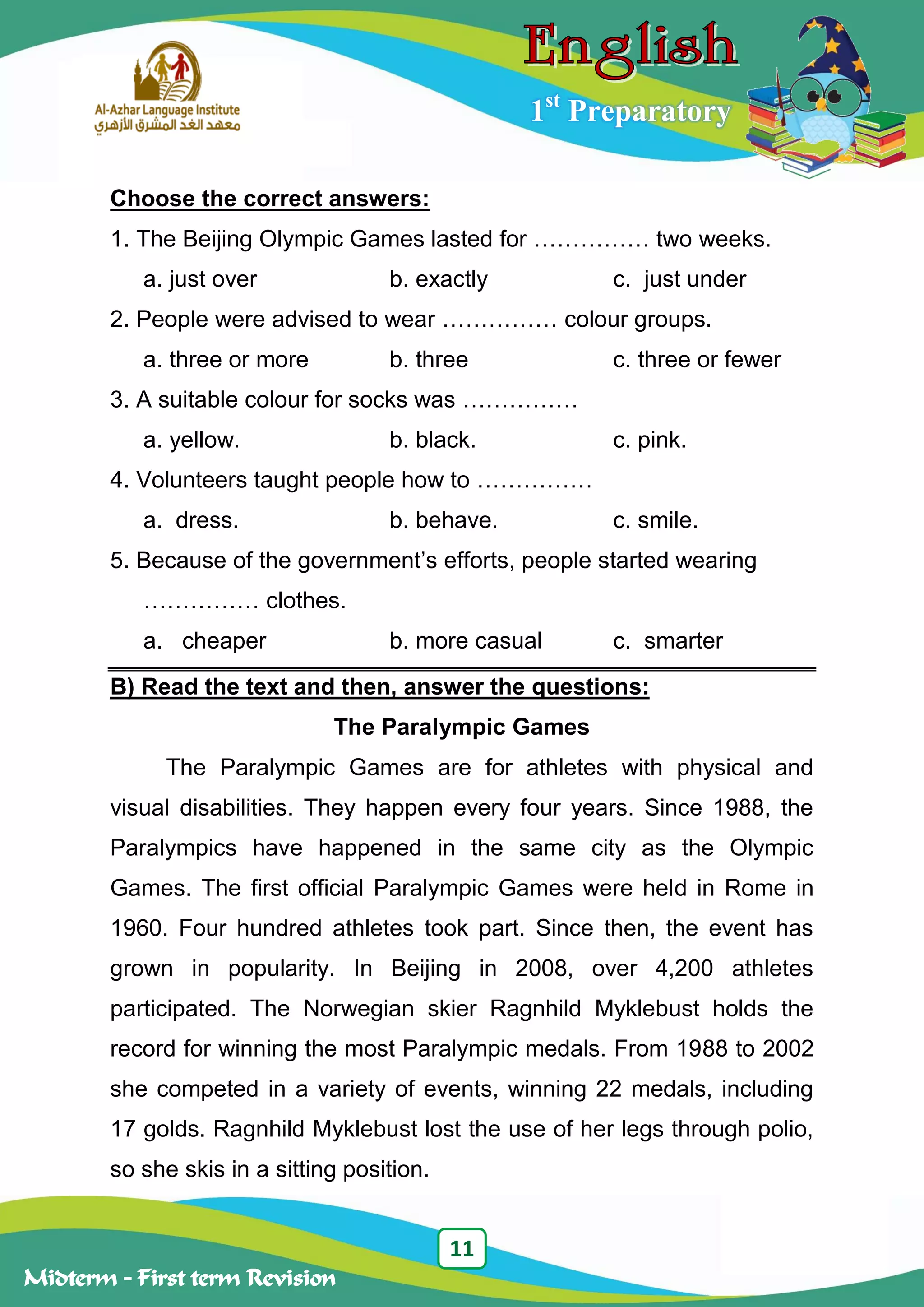 11
Midterm – First term Revision
1st
Preparatory
Choose the correct answers:
1. The Beijing Olympic Games lasted for …………… two weeks.
a. just over b. exactly c. just under
2. People were advised to wear …………… colour groups.
a. three or more b. three c. three or fewer
3. A suitable colour for socks was ……………
a. yellow. b. black. c. pink.
4. Volunteers taught people how to ……………
a. dress. b. behave. c. smile.
5. Because of the government‟s efforts, people started wearing
…………… clothes.
a. cheaper b. more casual c. smarter
B) Read the text and then, answer the questions:
The Paralympic Games
The Paralympic Games are for athletes with physical and
visual disabilities. They happen every four years. Since 1988, the
Paralympics have happened in the same city as the Olympic
Games. The first official Paralympic Games were held in Rome in
1960. Four hundred athletes took part. Since then, the event has
grown in popularity. In Beijing in 2008, over 4,200 athletes
participated. The Norwegian skier Ragnhild Myklebust holds the
record for winning the most Paralympic medals. From 1988 to 2002
she competed in a variety of events, winning 22 medals, including
17 golds. Ragnhild Myklebust lost the use of her legs through polio,
so she skis in a sitting position.
 