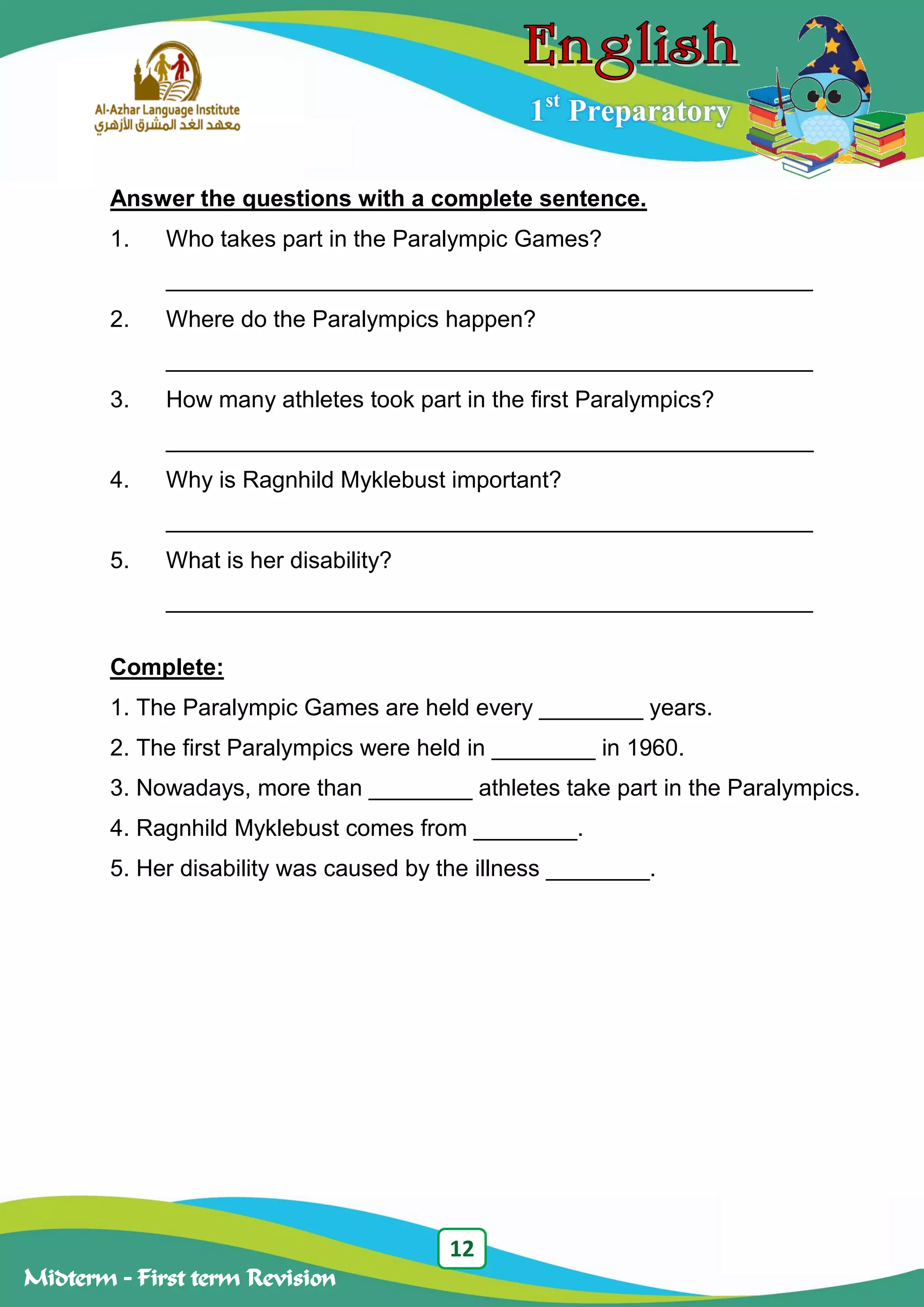 12
Midterm – First term Revision
1st
Preparatory
Answer the questions with a complete sentence.
1. Who takes part in the Paralympic Games?
__________________________________________________
2. Where do the Paralympics happen?
__________________________________________________
3. How many athletes took part in the first Paralympics?
__________________________________________________
4. Why is Ragnhild Myklebust important?
__________________________________________________
5. What is her disability?
__________________________________________________
Complete:
1. The Paralympic Games are held every ________ years.
2. The first Paralympics were held in ________ in 1960.
3. Nowadays, more than ________ athletes take part in the Paralympics.
4. Ragnhild Myklebust comes from ________.
5. Her disability was caused by the illness ________.
 