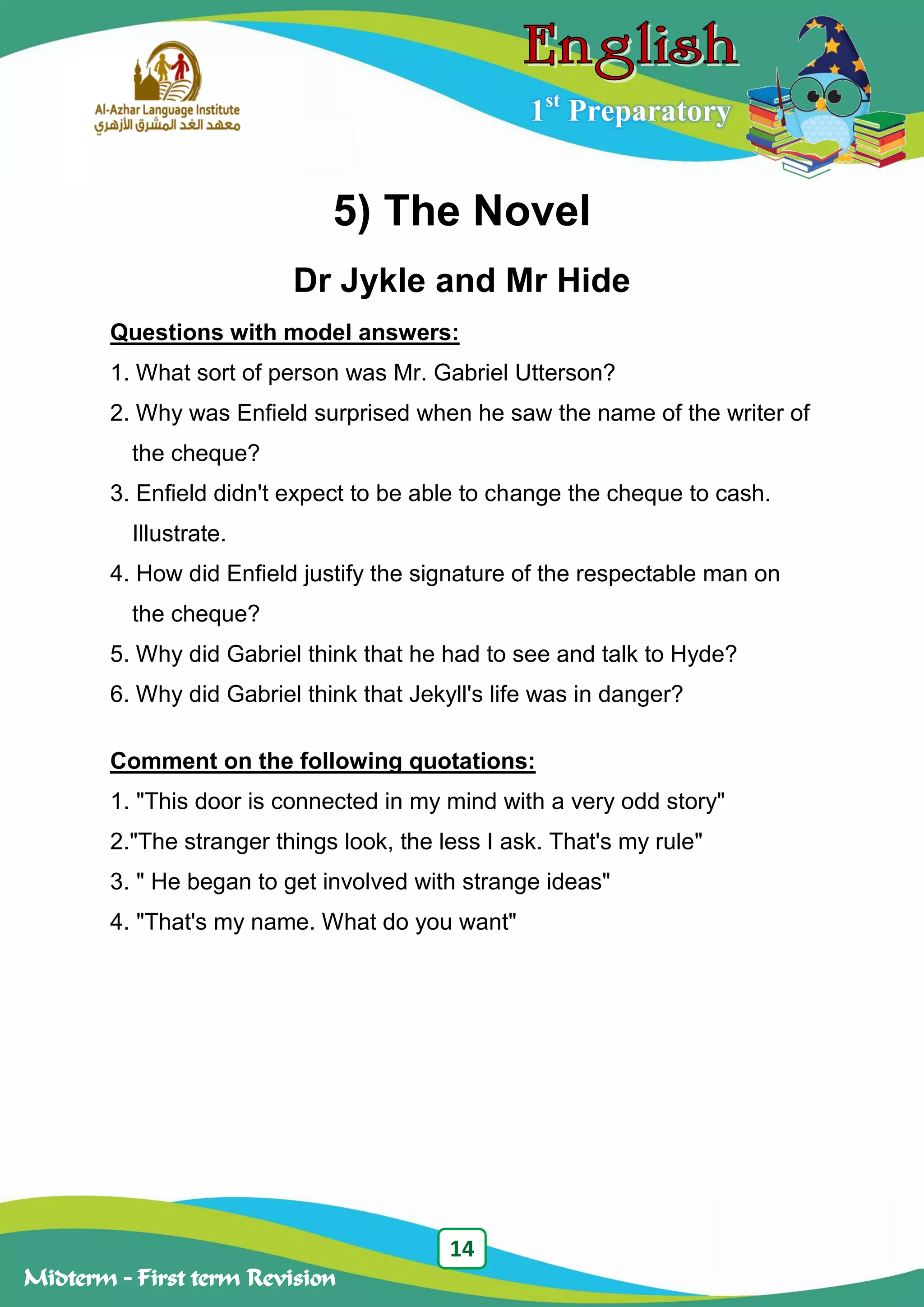 14
Midterm – First term Revision
1st
Preparatory
5) The Novel
Dr Jykle and Mr Hide
Questions with model answers:
1. What sort of person was Mr. Gabriel Utterson?
2. Why was Enfield surprised when he saw the name of the writer of
the cheque?
3. Enfield didn't expect to be able to change the cheque to cash.
Illustrate.
4. How did Enfield justify the signature of the respectable man on
the cheque?
5. Why did Gabriel think that he had to see and talk to Hyde?
6. Why did Gabriel think that Jekyll's life was in danger?
Comment on the following quotations:
1. "This door is connected in my mind with a very odd story"
2."The stranger things look, the less I ask. That's my rule"
3. " He began to get involved with strange ideas"
4. "That's my name. What do you want"
 