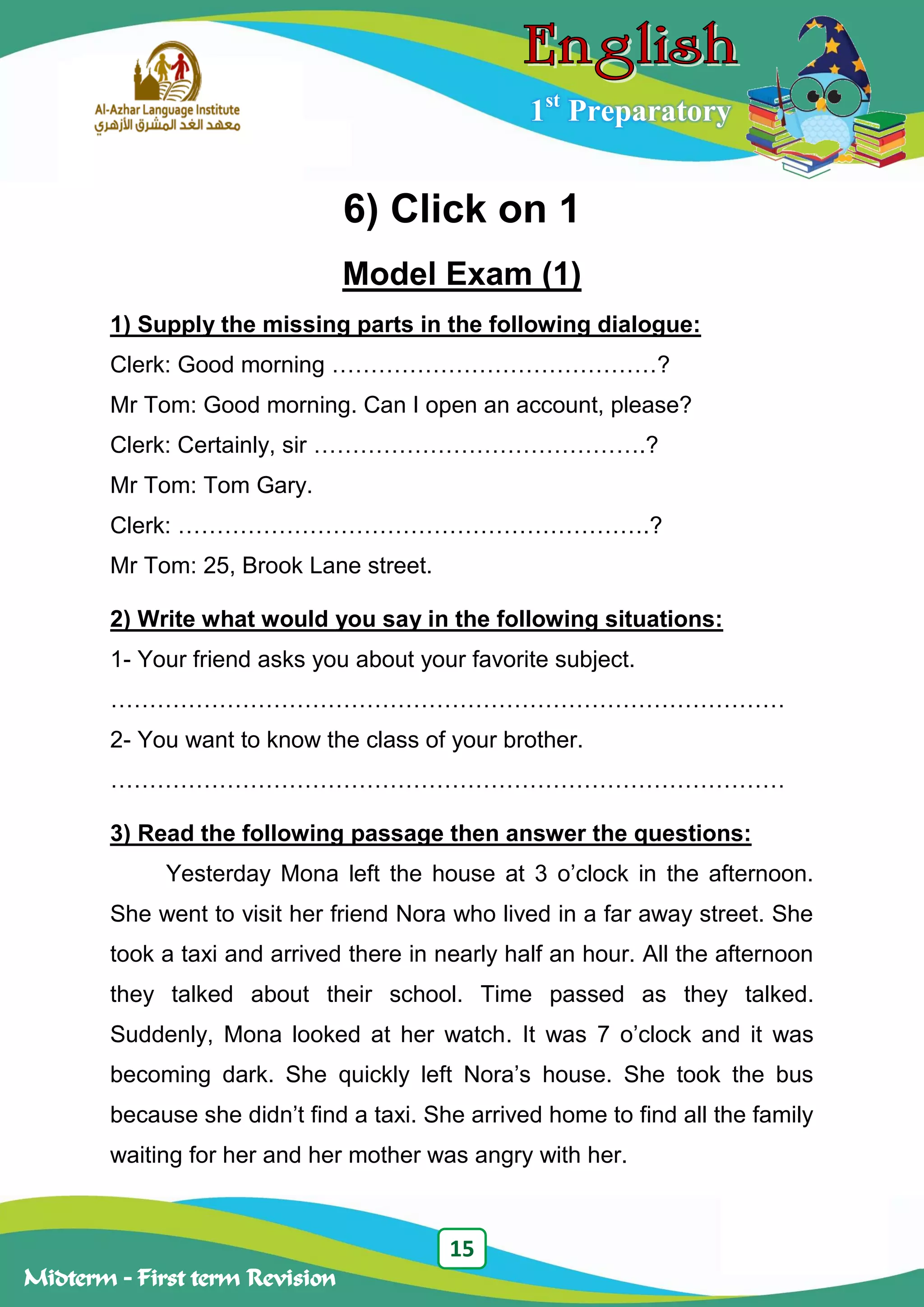 15
Midterm – First term Revision
1st
Preparatory
6) Click on 1
Model Exam (1)
1) Supply the missing parts in the following dialogue:
Clerk: Good morning ……………………………………?
Mr Tom: Good morning. Can I open an account, please?
Clerk: Certainly, sir …………………………………….?
Mr Tom: Tom Gary.
Clerk: …………………………………………………….?
Mr Tom: 25, Brook Lane street.
2) Write what would you say in the following situations:
1- Your friend asks you about your favorite subject.
……………………………………………………………………………
2- You want to know the class of your brother.
……………………………………………………………………………
3) Read the following passage then answer the questions:
Yesterday Mona left the house at 3 o‟clock in the afternoon.
She went to visit her friend Nora who lived in a far away street. She
took a taxi and arrived there in nearly half an hour. All the afternoon
they talked about their school. Time passed as they talked.
Suddenly, Mona looked at her watch. It was 7 o‟clock and it was
becoming dark. She quickly left Nora‟s house. She took the bus
because she didn‟t find a taxi. She arrived home to find all the family
waiting for her and her mother was angry with her.
 
