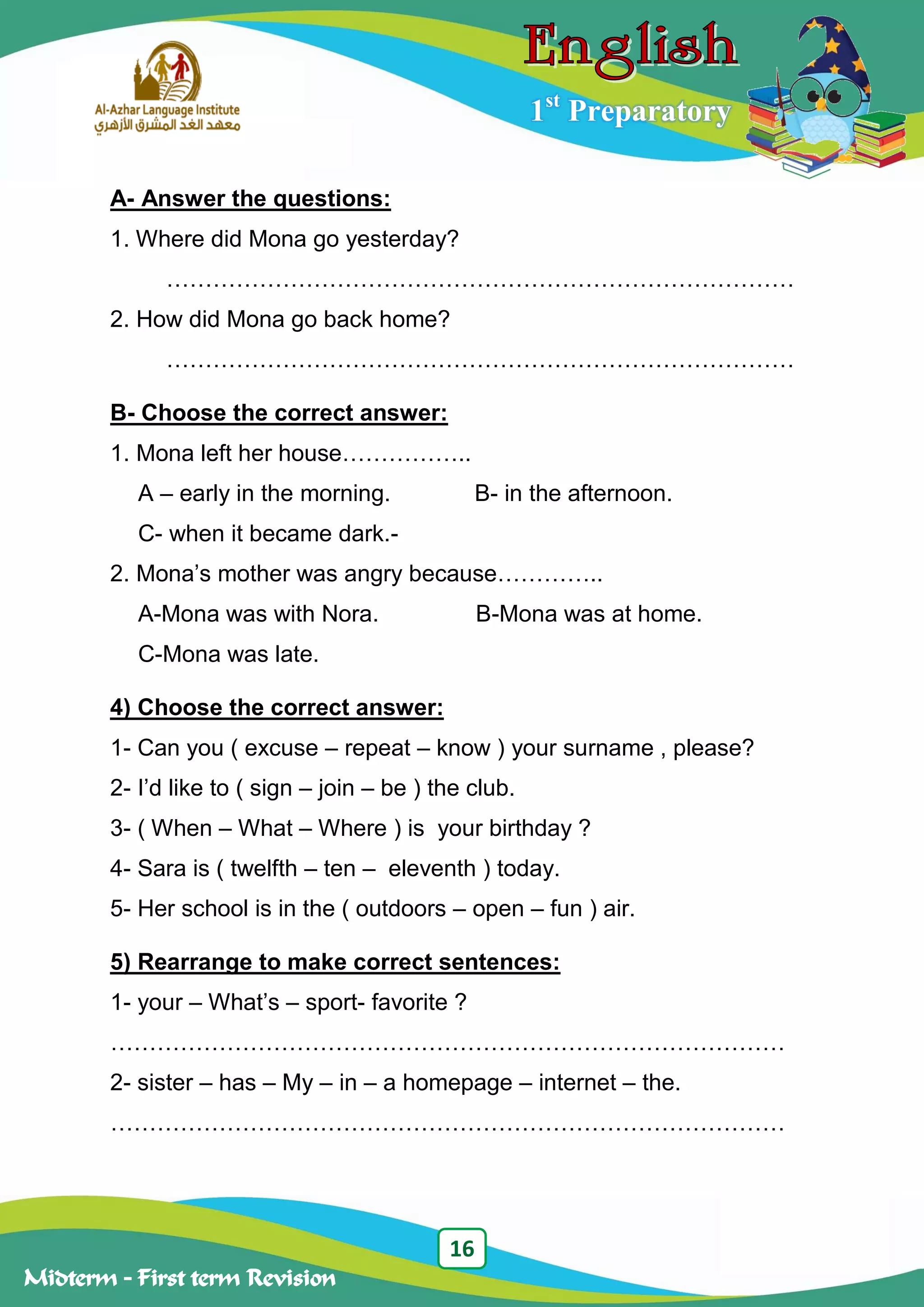 16
Midterm – First term Revision
1st
Preparatory
A- Answer the questions:
1. Where did Mona go yesterday?
………………………………………………………………………
2. How did Mona go back home?
………………………………………………………………………
B- Choose the correct answer:
1. Mona left her house……………..
A – early in the morning. B- in the afternoon.
C- when it became dark.-
2. Mona‟s mother was angry because…………..
A-Mona was with Nora. B-Mona was at home.
C-Mona was late.
4) Choose the correct answer:
1- Can you ( excuse – repeat – know ) your surname , please?
2- I‟d like to ( sign – join – be ) the club.
3- ( When – What – Where ) is your birthday ?
4- Sara is ( twelfth – ten – eleventh ) today.
5- Her school is in the ( outdoors – open – fun ) air.
5) Rearrange to make correct sentences:
1- your – What‟s – sport- favorite ?
……………………………………………………………………………
2- sister – has – My – in – a homepage – internet – the.
……………………………………………………………………………
 