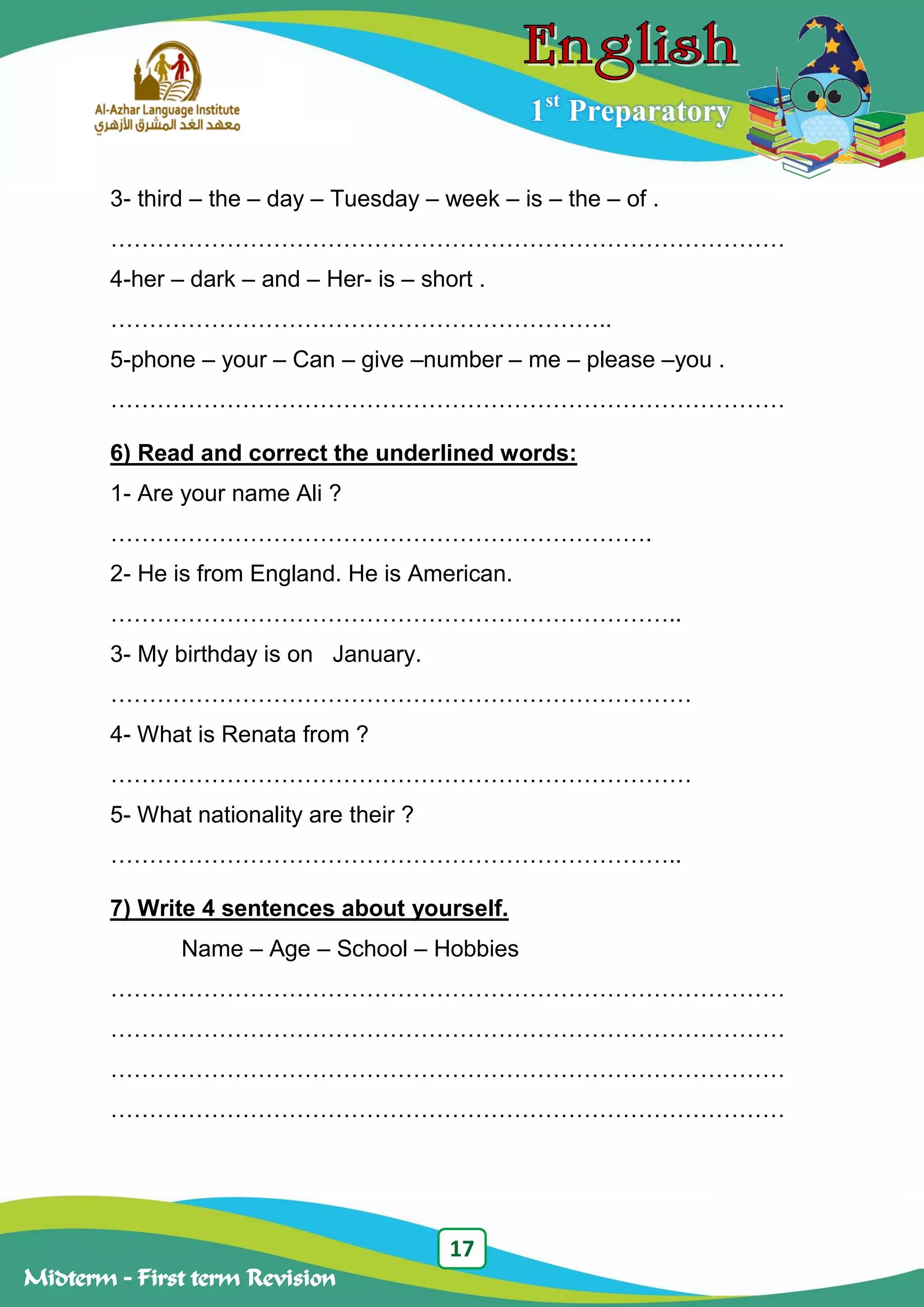17
Midterm – First term Revision
1st
Preparatory
3- third – the – day – Tuesday – week – is – the – of .
……………………………………………………………………………
4-her – dark – and – Her- is – short .
………………………………………………………..
5-phone – your – Can – give –number – me – please –you .
……………………………………………………………………………
6) Read and correct the underlined words:
1- Are your name Ali ?
…………………………………………………………….
2- He is from England. He is American.
………………………………………………………………..
3- My birthday is on January.
…………………………………………………………………
4- What is Renata from ?
…………………………………………………………………
5- What nationality are their ?
………………………………………………………………..
7) Write 4 sentences about yourself.
Name – Age – School – Hobbies
……………………………………………………………………………
……………………………………………………………………………
……………………………………………………………………………
……………………………………………………………………………
 