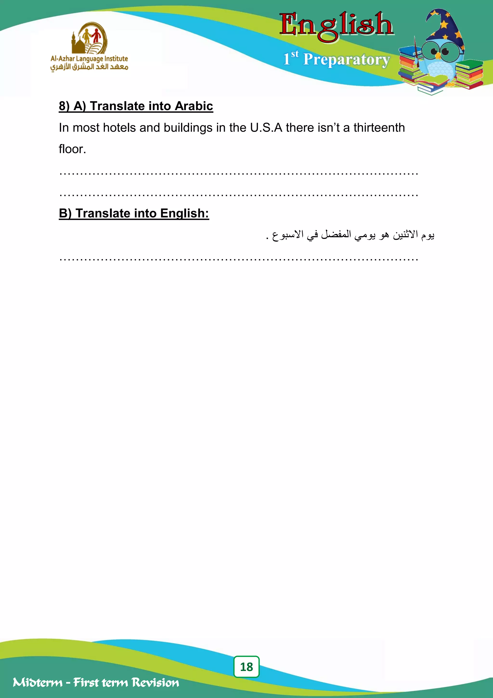 18
Midterm – First term Revision
1st
Preparatory
8) A) Translate into Arabic
In most hotels and buildings in the U.S.A there isn‟t a thirteenth
floor.
……………………………………………………………………………
……………………………………………………………………………
B) Translate into English:
. ‫االسبوع‬ ‫في‬ ‫المفضل‬ ‫يومي‬ ‫هو‬ ‫االثنين‬ ‫يوم‬
……………………………………………………………………………
 