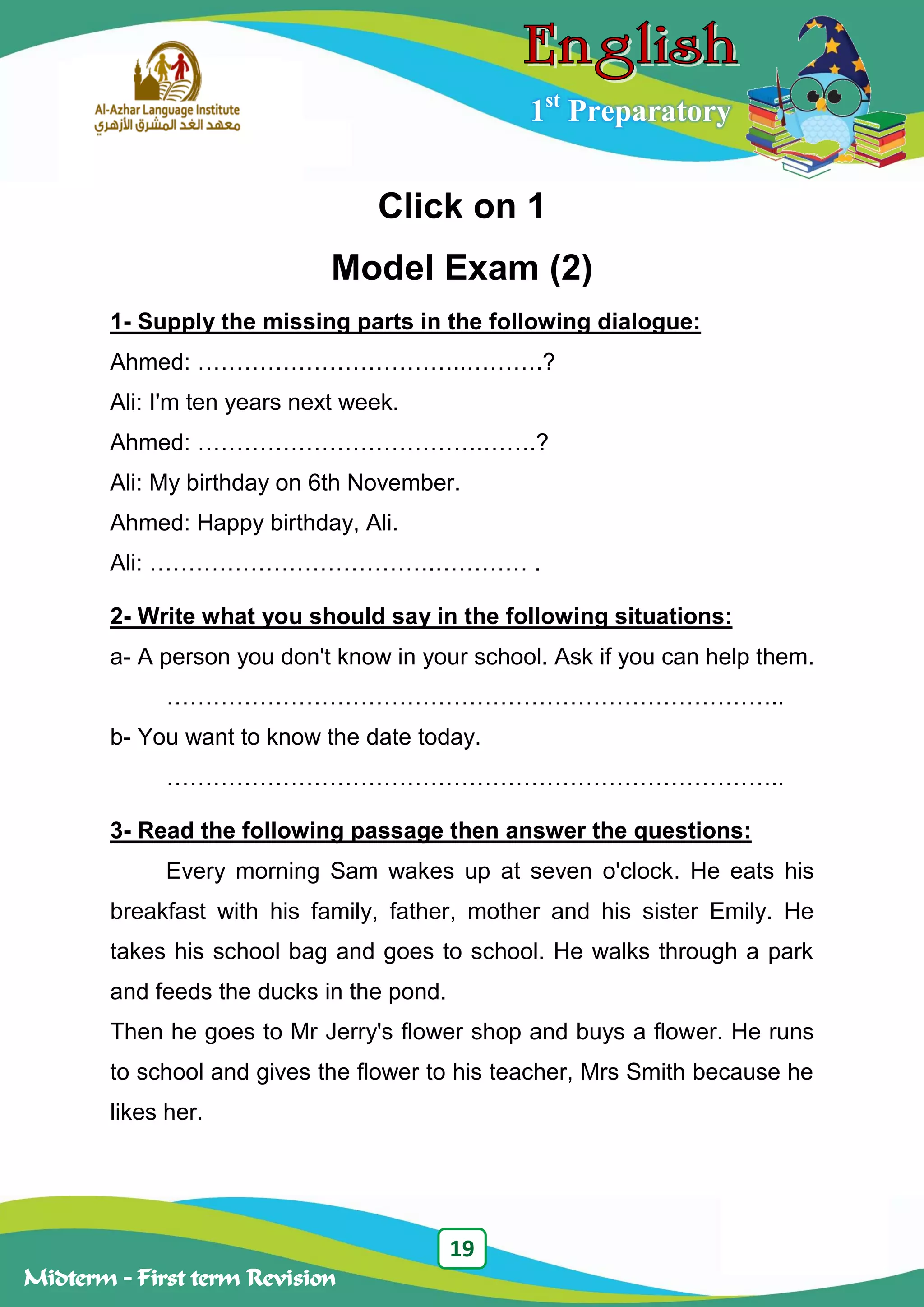 19
Midterm – First term Revision
1st
Preparatory
Click on 1
Model Exam (2)
1- Supply the missing parts in the following dialogue:
Ahmed: ……………………………..……….?
Ali: I'm ten years next week.
Ahmed: ……………………………….…….?
Ali: My birthday on 6th November.
Ahmed: Happy birthday, Ali.
Ali: ……………………………….………… .
2- Write what you should say in the following situations:
a- A person you don't know in your school. Ask if you can help them.
……………………………………………………………………..
b- You want to know the date today.
……………………………………………………………………..
3- Read the following passage then answer the questions:
Every morning Sam wakes up at seven o'clock. He eats his
breakfast with his family, father, mother and his sister Emily. He
takes his school bag and goes to school. He walks through a park
and feeds the ducks in the pond.
Then he goes to Mr Jerry's flower shop and buys a flower. He runs
to school and gives the flower to his teacher, Mrs Smith because he
likes her.
 