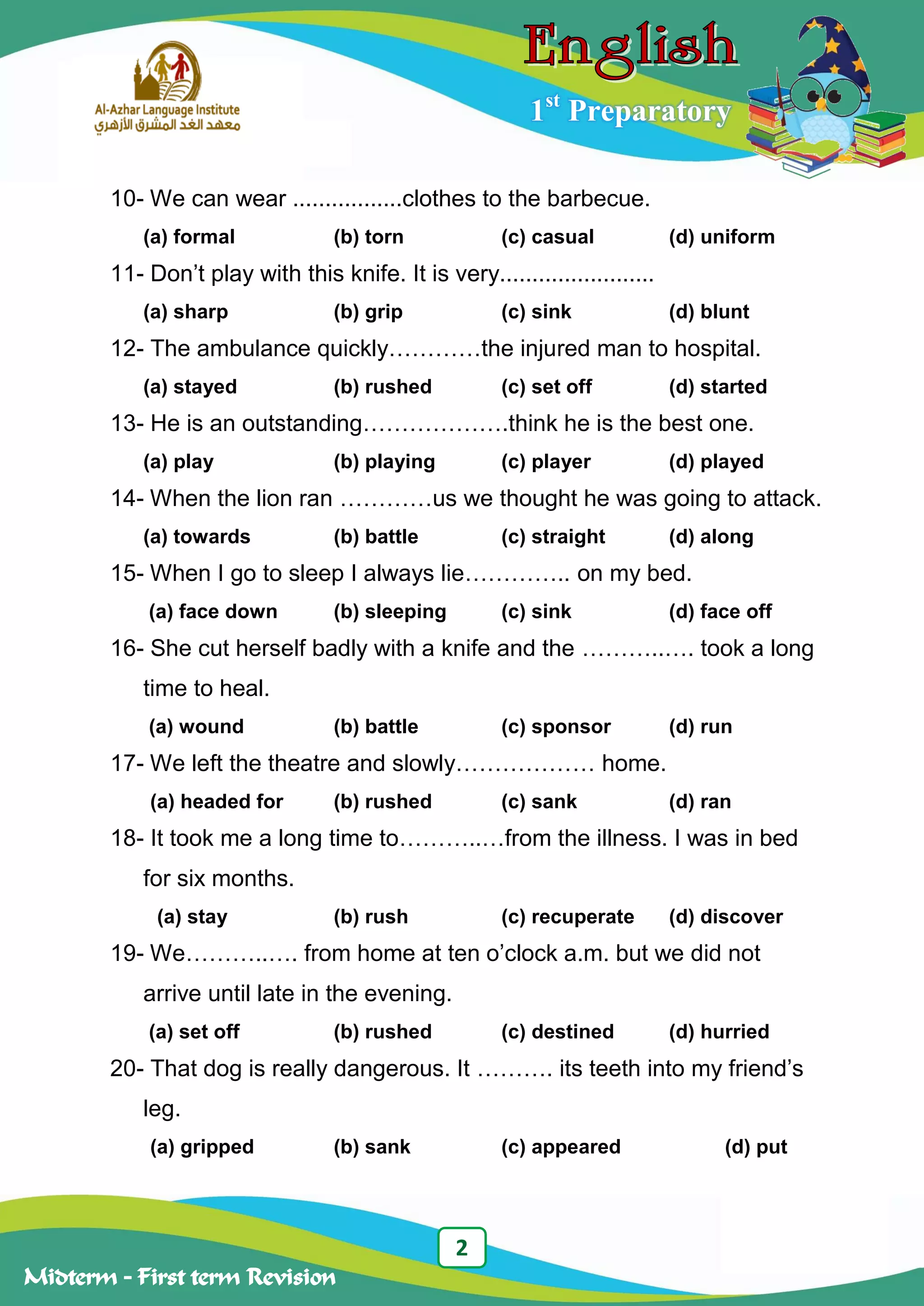2
Midterm – First term Revision
1st
Preparatory
10- We can wear .................clothes to the barbecue.
(a) formal (b) torn (c) casual (d) uniform
11- Don‟t play with this knife. It is very........................
(a) sharp (b) grip (c) sink (d) blunt
12- The ambulance quickly…………the injured man to hospital.
(a) stayed (b) rushed (c) set off (d) started
13- He is an outstanding……………….think he is the best one.
(a) play (b) playing (c) player (d) played
14- When the lion ran …………us we thought he was going to attack.
(a) towards (b) battle (c) straight (d) along
15- When I go to sleep I always lie………….. on my bed.
(a) face down (b) sleeping (c) sink (d) face off
16- She cut herself badly with a knife and the ………..…. took a long
time to heal.
(a) wound (b) battle (c) sponsor (d) run
17- We left the theatre and slowly……………… home.
(a) headed for (b) rushed (c) sank (d) ran
18- It took me a long time to………..…from the illness. I was in bed
for six months.
(a) stay (b) rush (c) recuperate (d) discover
19- We………..…. from home at ten o‟clock a.m. but we did not
arrive until late in the evening.
(a) set off (b) rushed (c) destined (d) hurried
20- That dog is really dangerous. It ………. its teeth into my friend‟s
leg.
(a) gripped (b) sank (c) appeared (d) put
 