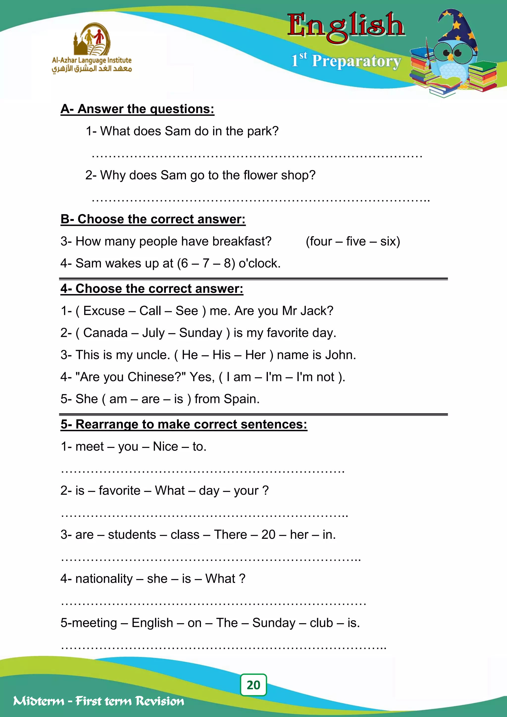 20
Midterm – First term Revision
1st
Preparatory
A- Answer the questions:
1- What does Sam do in the park?
……………………………………………………………………
2- Why does Sam go to the flower shop?
……………………………………………………………………..
B- Choose the correct answer:
3- How many people have breakfast? (four – five – six)
4- Sam wakes up at (6 – 7 – 8) o'clock.
4- Choose the correct answer:
1- ( Excuse – Call – See ) me. Are you Mr Jack?
2- ( Canada – July – Sunday ) is my favorite day.
3- This is my uncle. ( He – His – Her ) name is John.
4- "Are you Chinese?" Yes, ( I am – I'm – I'm not ).
5- She ( am – are – is ) from Spain.
5- Rearrange to make correct sentences:
1- meet – you – Nice – to.
………………………………………………………….
2- is – favorite – What – day – your ?
…………………………………………………………..
3- are – students – class – There – 20 – her – in.
……………………………………………………………..
4- nationality – she – is – What ?
………………………………………………………………
5-meeting – English – on – The – Sunday – club – is.
…………………………………………………………………..
 