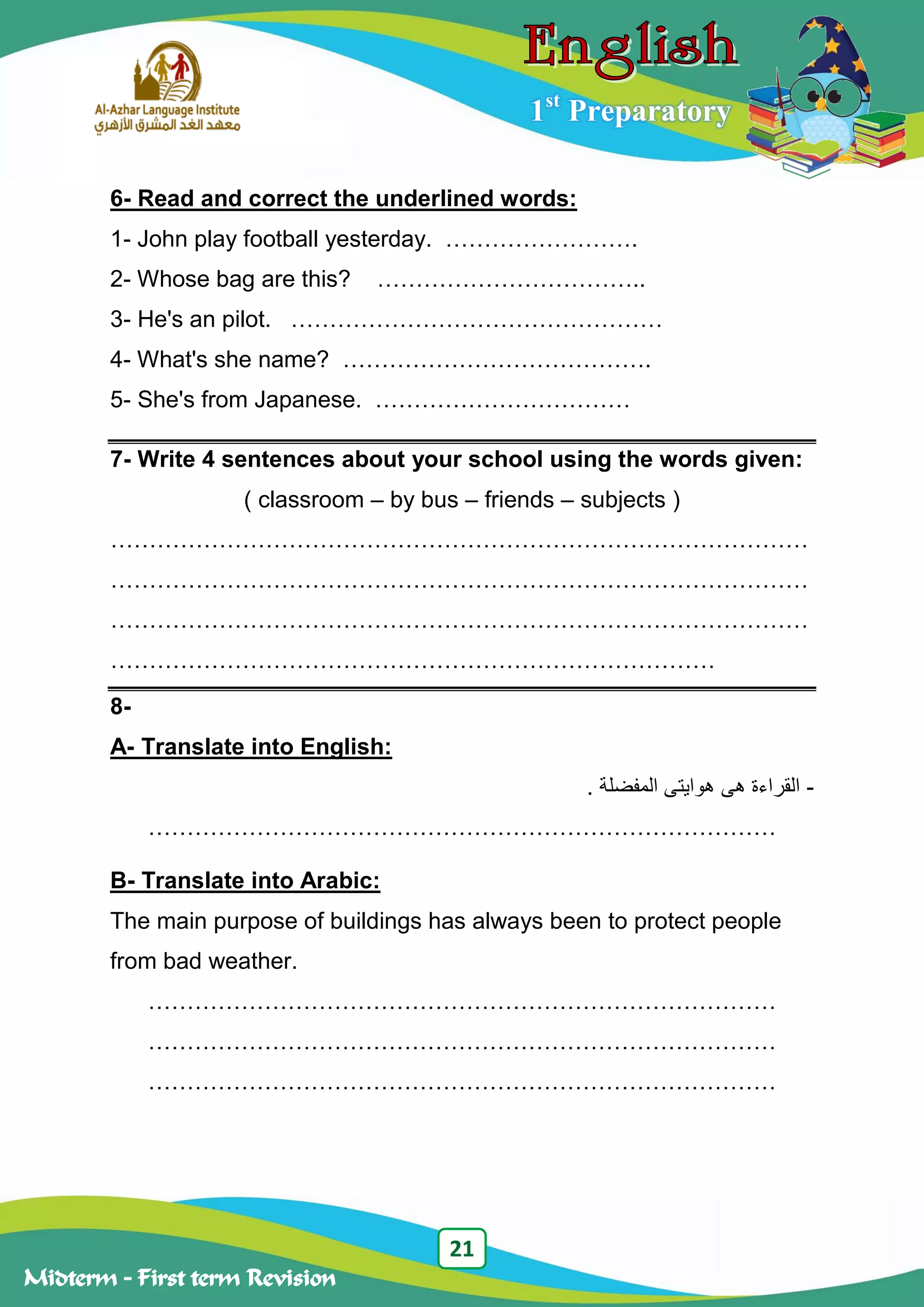 21
Midterm – First term Revision
1st
Preparatory
6- Read and correct the underlined words:
1- John play football yesterday. …………………….
2- Whose bag are this? ……………………………..
3- He's an pilot. …………………………………………
4- What's she name? ………………………………….
5- She's from Japanese. ……………………………
7- Write 4 sentences about your school using the words given:
( classroom – by bus – friends – subjects )
………………………………………………………………………………
………………………………………………………………………………
………………………………………………………………………………
……………………………………………………………………
8-
A- Translate into English:
-‫هى‬ ‫القراءة‬‫المفضل‬ ‫هوايتى‬‫ة‬.
………………………………………………………………………
B- Translate into Arabic:
The main purpose of buildings has always been to protect people
from bad weather.
………………………………………………………………………
………………………………………………………………………
………………………………………………………………………
 