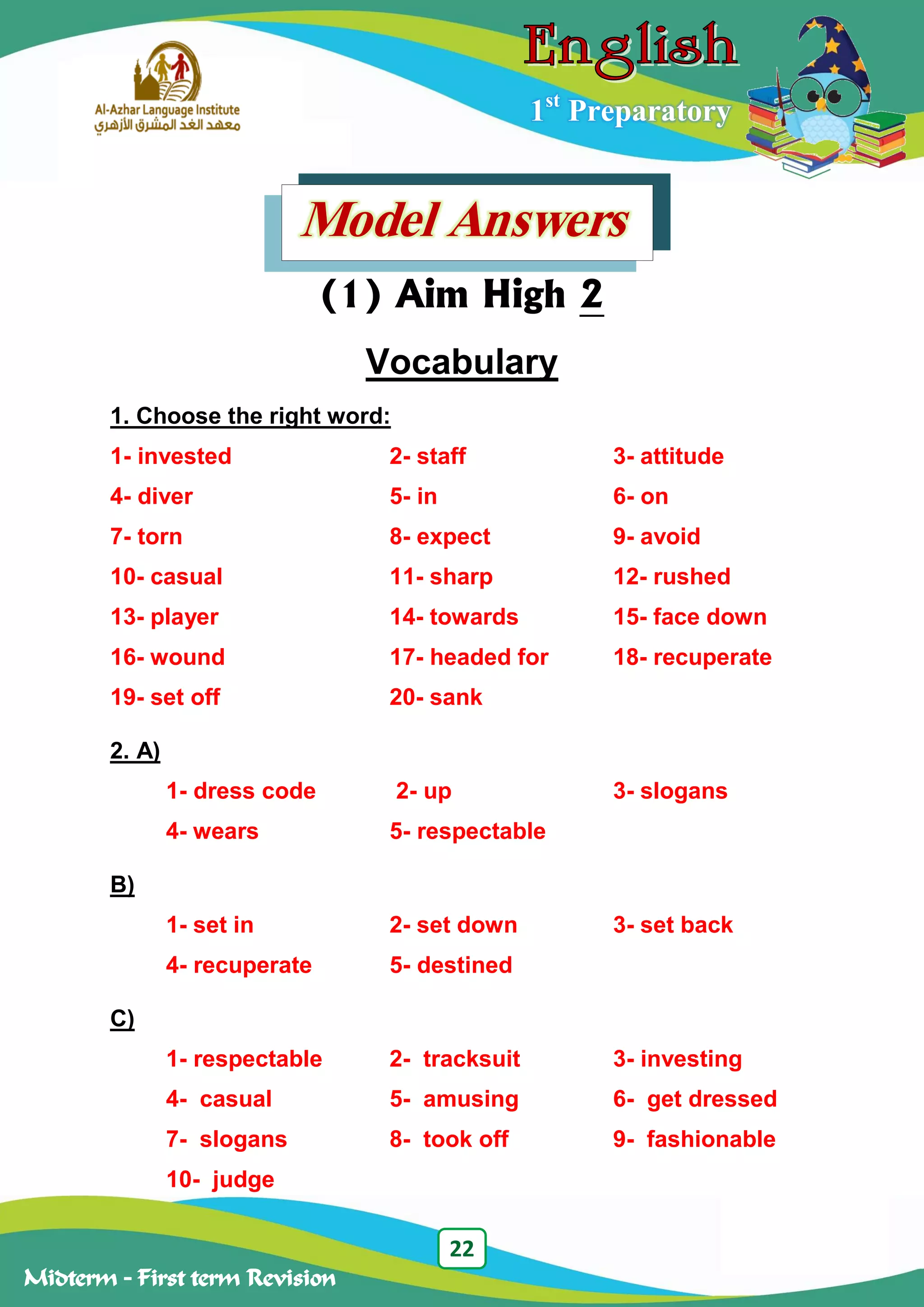 22
Midterm – First term Revision
1st
Preparatory
Model Answers
(1) Aim High 2
Vocabulary
1. Choose the right word:
1- invested 2- staff 3- attitude
4- diver 5- in 6- on
7- torn 8- expect 9- avoid
10- casual 11- sharp 12- rushed
13- player 14- towards 15- face down
16- wound 17- headed for 18- recuperate
19- set off 20- sank
2. A)
1- dress code 2- up 3- slogans
4- wears 5- respectable
B)
1- set in 2- set down 3- set back
4- recuperate 5- destined
C)
1- respectable 2- tracksuit 3- investing
4- casual 5- amusing 6- get dressed
7- slogans 8- took off 9- fashionable
10- judge
 