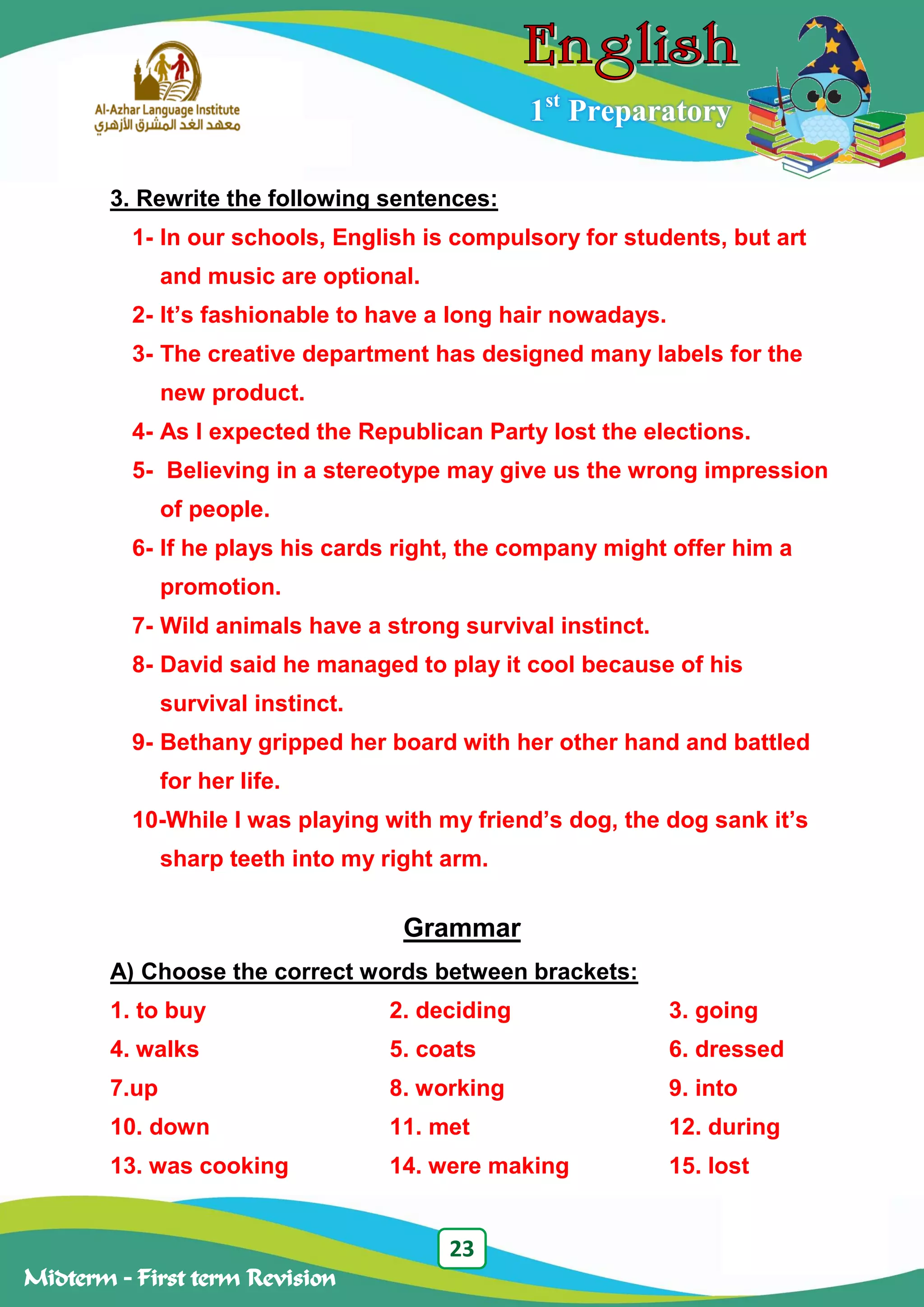 23
Midterm – First term Revision
1st
Preparatory
3. Rewrite the following sentences:
1- In our schools, English is compulsory for students, but art
and music are optional.
2- It’s fashionable to have a long hair nowadays.
3- The creative department has designed many labels for the
new product.
4- As I expected the Republican Party lost the elections.
5- Believing in a stereotype may give us the wrong impression
of people.
6- If he plays his cards right, the company might offer him a
promotion.
7- Wild animals have a strong survival instinct.
8- David said he managed to play it cool because of his
survival instinct.
9- Bethany gripped her board with her other hand and battled
for her life.
10-While I was playing with my friend’s dog, the dog sank it’s
sharp teeth into my right arm.
Grammar
A) Choose the correct words between brackets:
1. to buy 2. deciding 3. going
4. walks 5. coats 6. dressed
7.up 8. working 9. into
10. down 11. met 12. during
13. was cooking 14. were making 15. lost
 