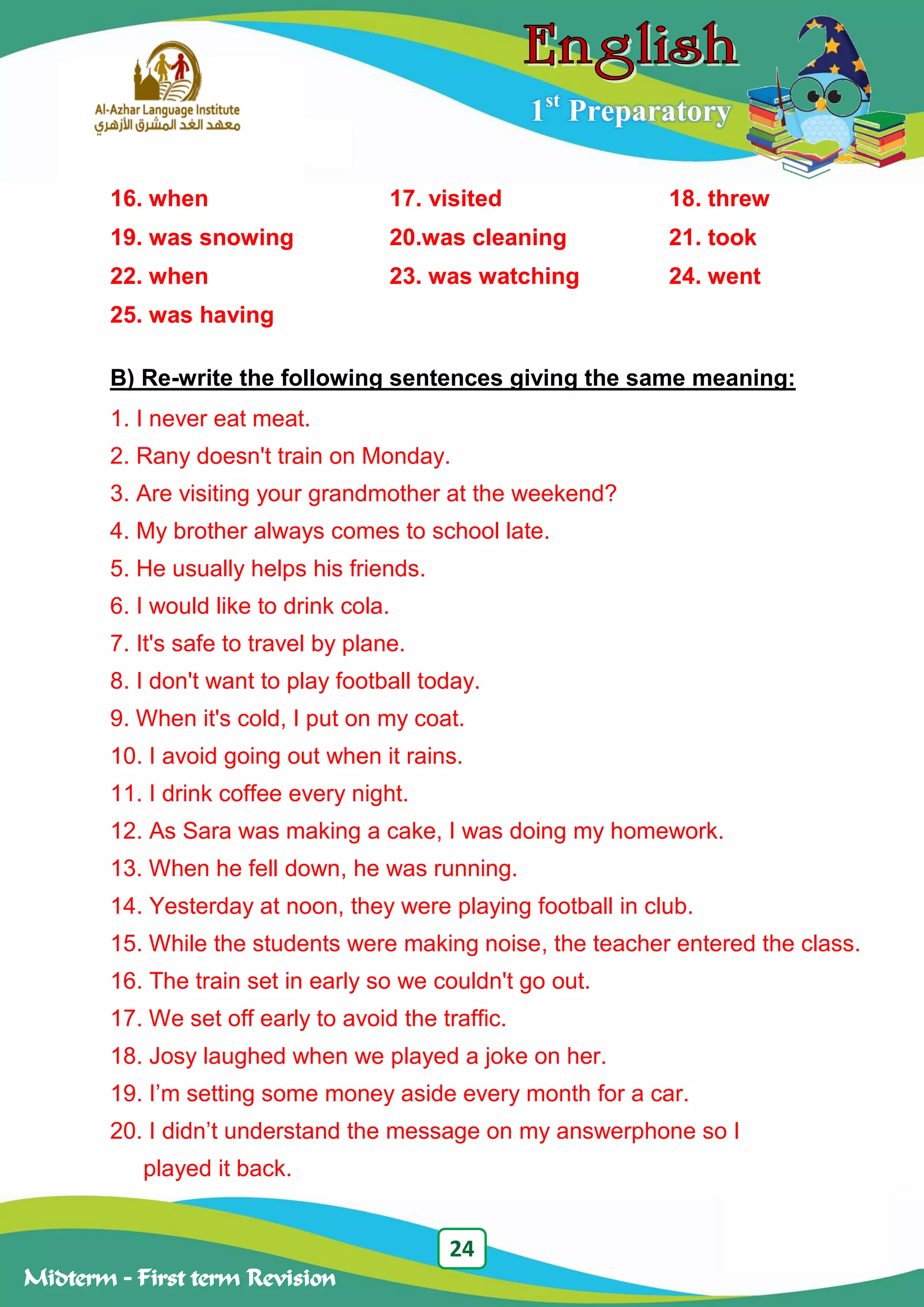 24
Midterm – First term Revision
1st
Preparatory
16. when 17. visited 18. threw
19. was snowing 20.was cleaning 21. took
22. when 23. was watching 24. went
25. was having
B) Re-write the following sentences giving the same meaning:
1. I never eat meat.
2. Rany doesn't train on Monday.
3. Are visiting your grandmother at the weekend?
4. My brother always comes to school late.
5. He usually helps his friends.
6. I would like to drink cola.
7. It's safe to travel by plane.
8. I don't want to play football today.
9. When it's cold, I put on my coat.
10. I avoid going out when it rains.
11. I drink coffee every night.
12. As Sara was making a cake, I was doing my homework.
13. When he fell down, he was running.
14. Yesterday at noon, they were playing football in club.
15. While the students were making noise, the teacher entered the class.
16. The train set in early so we couldn't go out.
17. We set off early to avoid the traffic.
18. Josy laughed when we played a joke on her.
19. I‟m setting some money aside every month for a car.
20. I didn‟t understand the message on my answerphone so I
played it back.
 