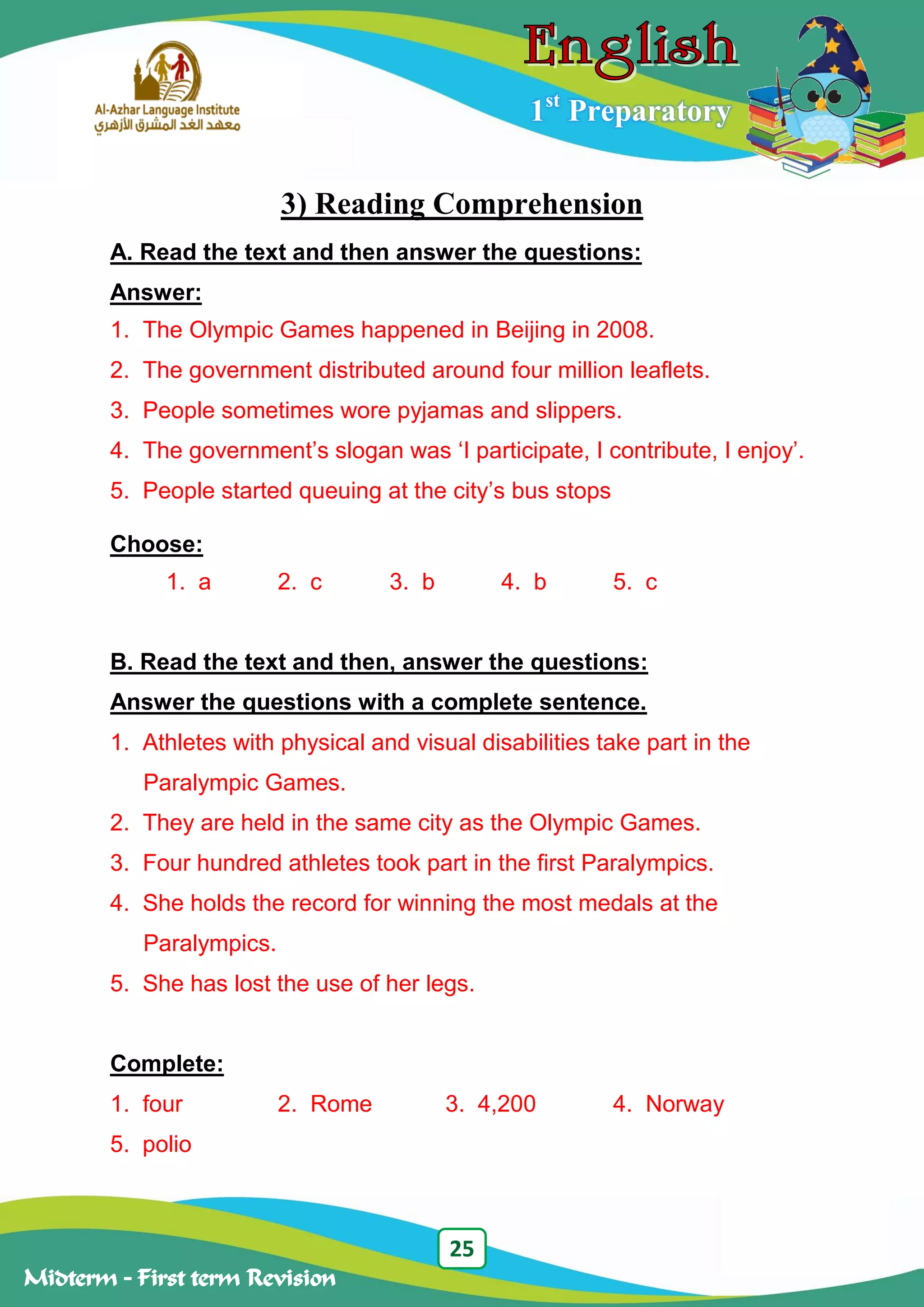 25
Midterm – First term Revision
1st
Preparatory
3) Reading Comprehension
A. Read the text and then answer the questions:
Answer:
1. The Olympic Games happened in Beijing in 2008.
2. The government distributed around four million leaflets.
3. People sometimes wore pyjamas and slippers.
4. The government‟s slogan was „I participate, I contribute, I enjoy‟.
5. People started queuing at the city‟s bus stops
Choose:
1. a 2. c 3. b 4. b 5. c
B. Read the text and then, answer the questions:
Answer the questions with a complete sentence.
1. Athletes with physical and visual disabilities take part in the
Paralympic Games.
2. They are held in the same city as the Olympic Games.
3. Four hundred athletes took part in the first Paralympics.
4. She holds the record for winning the most medals at the
Paralympics.
5. She has lost the use of her legs.
Complete:
1. four 2. Rome 3. 4,200 4. Norway
5. polio
 