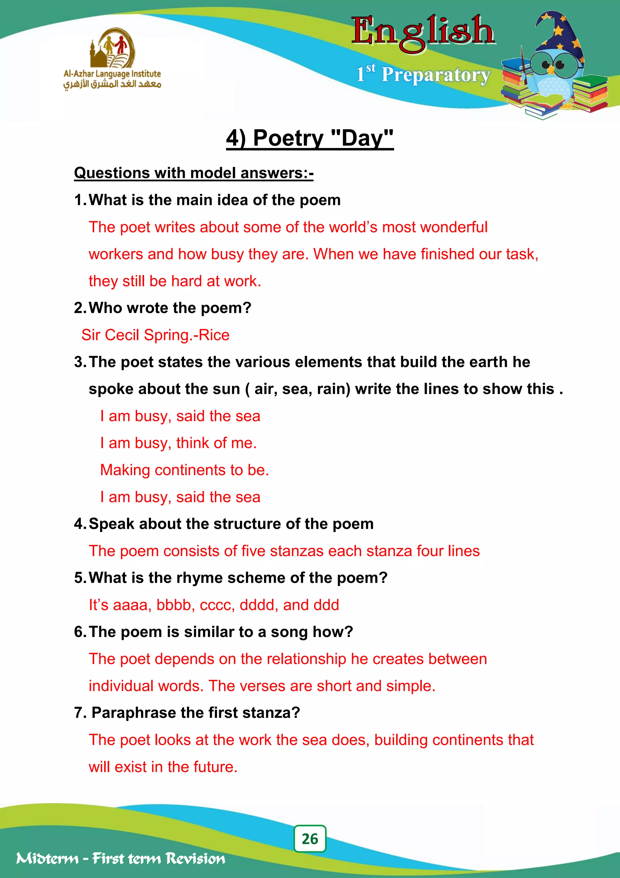26
Midterm – First term Revision
1st
Preparatory
4) Poetry "Day"
Questions with model answers:-
1.What is the main idea of the poem
The poet writes about some of the world‟s most wonderful
workers and how busy they are. When we have finished our task,
they still be hard at work.
2.Who wrote the poem?
Sir Cecil Spring.-Rice
3.The poet states the various elements that build the earth he
spoke about the sun ( air, sea, rain) write the lines to show this .
I am busy, said the sea
I am busy, think of me.
Making continents to be.
I am busy, said the sea
4.Speak about the structure of the poem
The poem consists of five stanzas each stanza four lines
5.What is the rhyme scheme of the poem?
It‟s aaaa, bbbb, cccc, dddd, and ddd
6.The poem is similar to a song how?
The poet depends on the relationship he creates between
individual words. The verses are short and simple.
7. Paraphrase the first stanza?
The poet looks at the work the sea does, building continents that
will exist in the future.
 