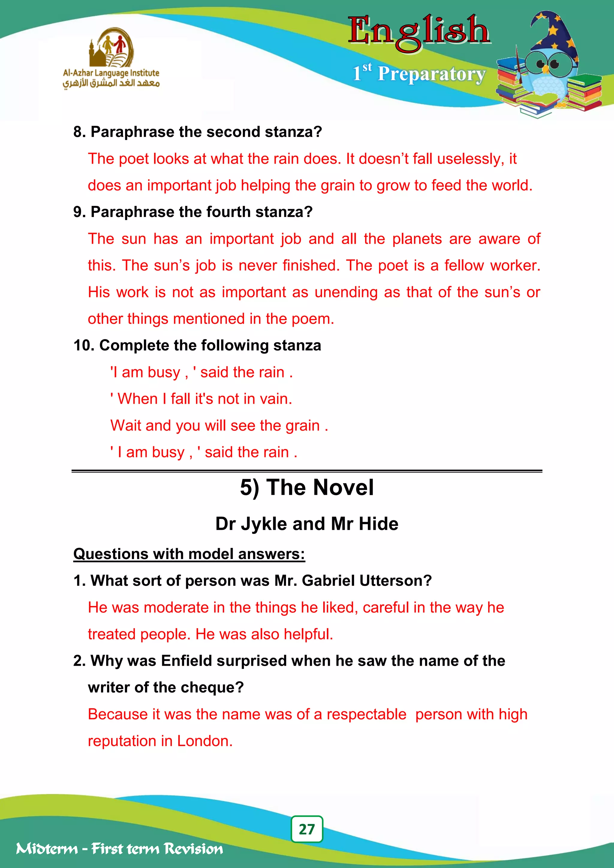 27
Midterm – First term Revision
1st
Preparatory
8. Paraphrase the second stanza?
The poet looks at what the rain does. It doesn‟t fall uselessly, it
does an important job helping the grain to grow to feed the world.
9. Paraphrase the fourth stanza?
The sun has an important job and all the planets are aware of
this. The sun‟s job is never finished. The poet is a fellow worker.
His work is not as important as unending as that of the sun‟s or
other things mentioned in the poem.
10. Complete the following stanza
'I am busy , ' said the rain .
' When I fall it's not in vain.
Wait and you will see the grain .
' I am busy , ' said the rain .
5) The Novel
Dr Jykle and Mr Hide
Questions with model answers:
1. What sort of person was Mr. Gabriel Utterson?
He was moderate in the things he liked, careful in the way he
treated people. He was also helpful.
2. Why was Enfield surprised when he saw the name of the
writer of the cheque?
Because it was the name was of a respectable person with high
reputation in London.
 