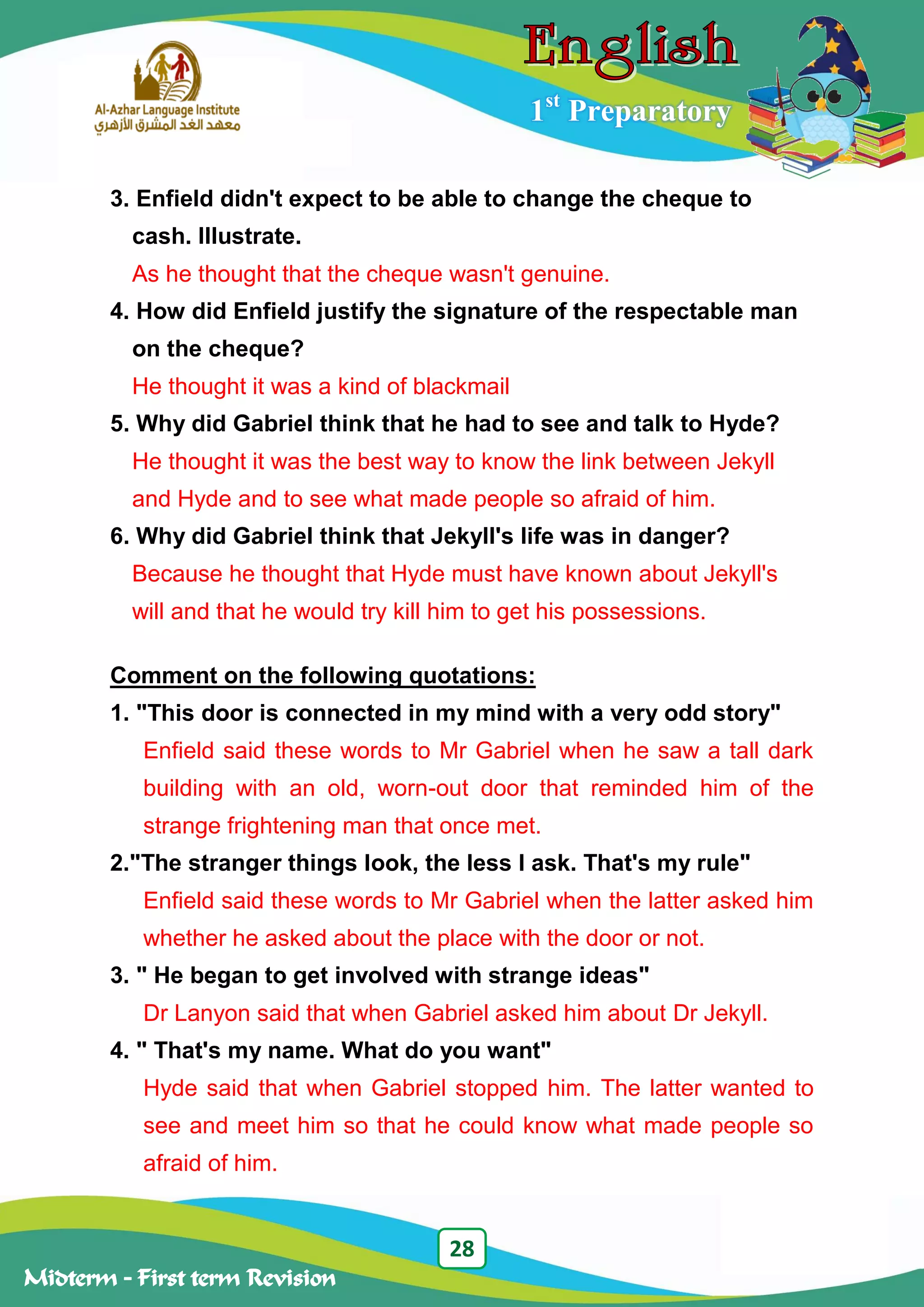 28
Midterm – First term Revision
1st
Preparatory
3. Enfield didn't expect to be able to change the cheque to
cash. Illustrate.
As he thought that the cheque wasn't genuine.
4. How did Enfield justify the signature of the respectable man
on the cheque?
He thought it was a kind of blackmail
5. Why did Gabriel think that he had to see and talk to Hyde?
He thought it was the best way to know the link between Jekyll
and Hyde and to see what made people so afraid of him.
6. Why did Gabriel think that Jekyll's life was in danger?
Because he thought that Hyde must have known about Jekyll's
will and that he would try kill him to get his possessions.
Comment on the following quotations:
1. "This door is connected in my mind with a very odd story"
Enfield said these words to Mr Gabriel when he saw a tall dark
building with an old, worn-out door that reminded him of the
strange frightening man that once met.
2."The stranger things look, the less I ask. That's my rule"
Enfield said these words to Mr Gabriel when the latter asked him
whether he asked about the place with the door or not.
3. " He began to get involved with strange ideas"
Dr Lanyon said that when Gabriel asked him about Dr Jekyll.
4. " That's my name. What do you want"
Hyde said that when Gabriel stopped him. The latter wanted to
see and meet him so that he could know what made people so
afraid of him.
 