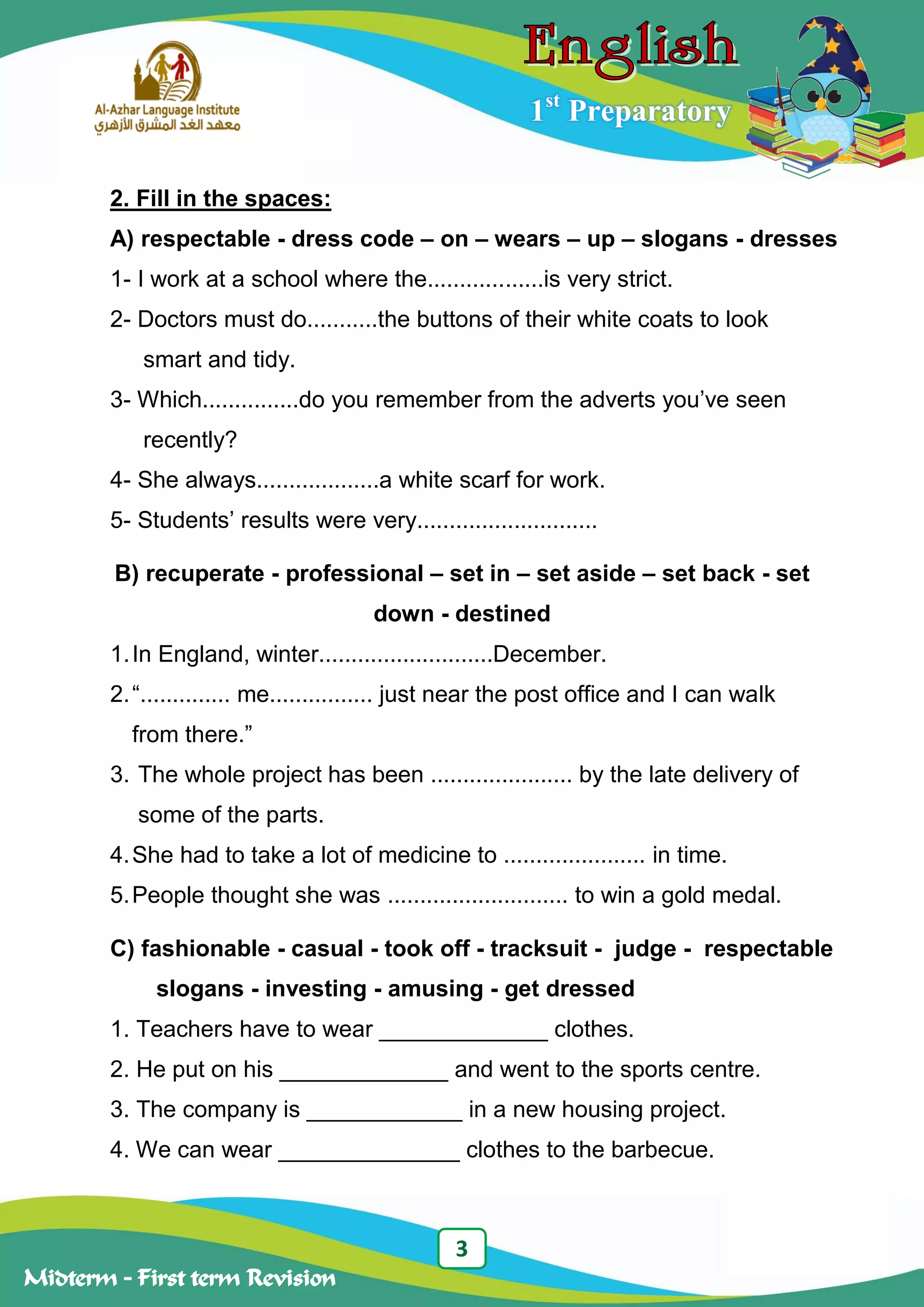 3
Midterm – First term Revision
1st
Preparatory
2. Fill in the spaces:
A) respectable - dress code – on – wears – up – slogans - dresses
1- I work at a school where the..................is very strict.
2- Doctors must do...........the buttons of their white coats to look
smart and tidy.
3- Which...............do you remember from the adverts you‟ve seen
recently?
4- She always...................a white scarf for work.
5- Students‟ results were very............................
B) recuperate - professional – set in – set aside – set back - set
down - destined
1.In England, winter...........................December.
2.“.............. me................ just near the post office and I can walk
from there.”
3. The whole project has been ...................... by the late delivery of
some of the parts.
4.She had to take a lot of medicine to ...................... in time.
5.People thought she was ............................ to win a gold medal.
C) fashionable - casual - took off - tracksuit - judge - respectable
slogans - investing - amusing - get dressed
1. Teachers have to wear _____________ clothes.
2. He put on his _____________ and went to the sports centre.
3. The company is ____________ in a new housing project.
4. We can wear ______________ clothes to the barbecue.
 