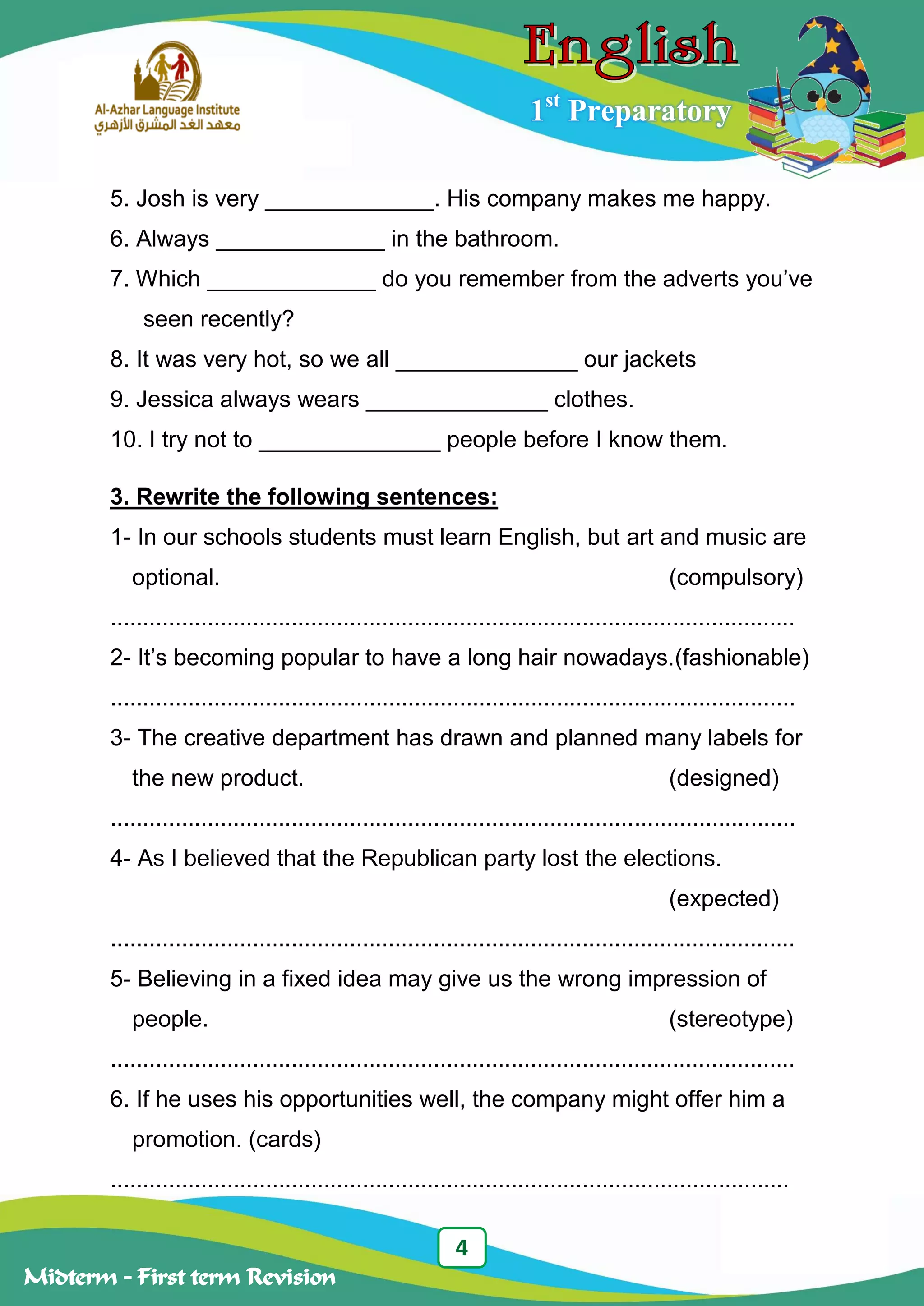 4
Midterm – First term Revision
1st
Preparatory
5. Josh is very _____________. His company makes me happy.
6. Always _____________ in the bathroom.
7. Which _____________ do you remember from the adverts you‟ve
seen recently?
8. It was very hot, so we all ______________ our jackets
9. Jessica always wears ______________ clothes.
10. I try not to ______________ people before I know them.
3. Rewrite the following sentences:
1- In our schools students must learn English, but art and music are
optional. (compulsory)
..........................................................................................................
2- It‟s becoming popular to have a long hair nowadays.(fashionable)
..........................................................................................................
3- The creative department has drawn and planned many labels for
the new product. (designed)
..........................................................................................................
4- As I believed that the Republican party lost the elections.
(expected)
..........................................................................................................
5- Believing in a fixed idea may give us the wrong impression of
people. (stereotype)
..........................................................................................................
6. If he uses his opportunities well, the company might offer him a
promotion. (cards)
.........................................................................................................
 