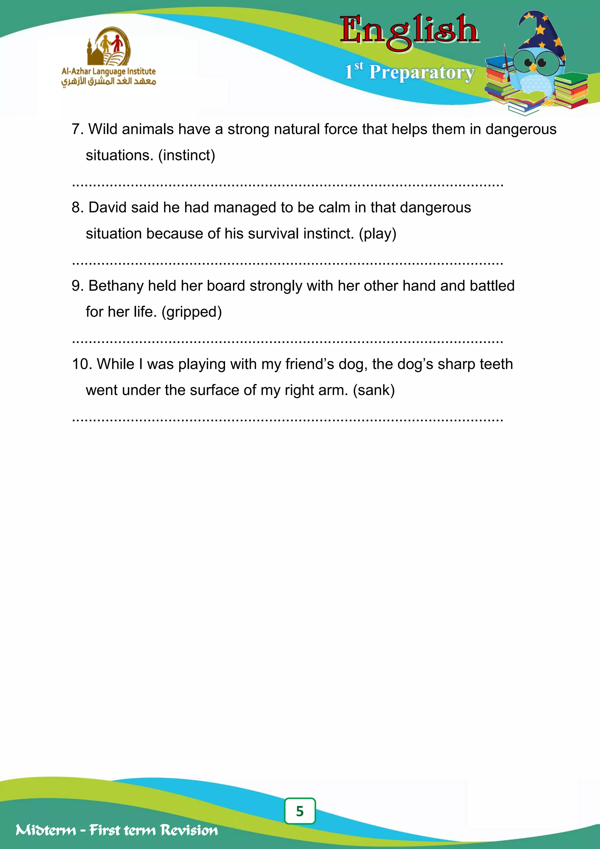 5
Midterm – First term Revision
1st
Preparatory
7. Wild animals have a strong natural force that helps them in dangerous
situations. (instinct)
.......................................................................................................
8. David said he had managed to be calm in that dangerous
situation because of his survival instinct. (play)
.......................................................................................................
9. Bethany held her board strongly with her other hand and battled
for her life. (gripped)
.......................................................................................................
10. While I was playing with my friend‟s dog, the dog‟s sharp teeth
went under the surface of my right arm. (sank)
.......................................................................................................
 