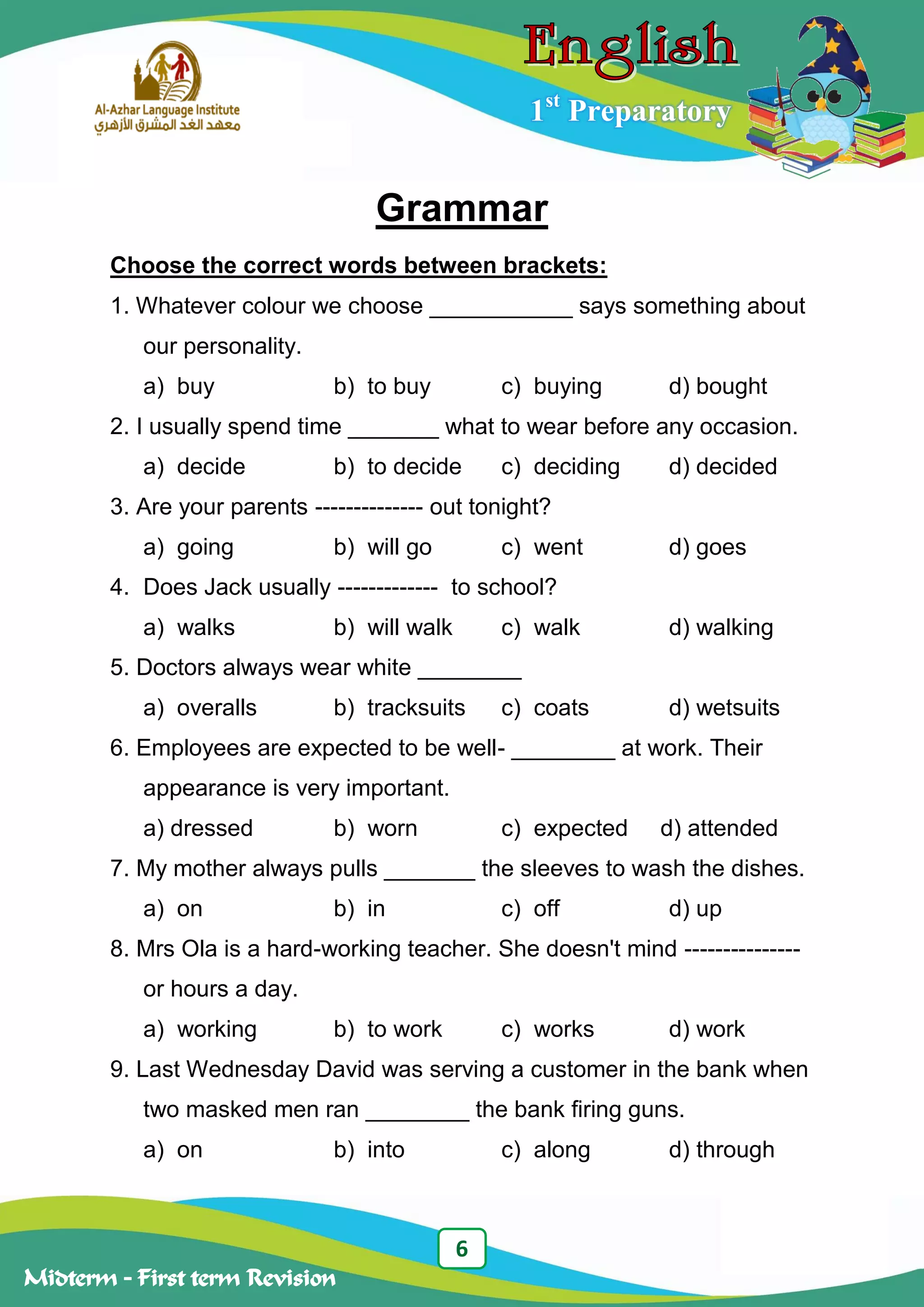 6
Midterm – First term Revision
1st
Preparatory
Grammar
Choose the correct words between brackets:
1. Whatever colour we choose ___________ says something about
our personality.
a) buy b) to buy c) buying d) bought
2. I usually spend time _______ what to wear before any occasion.
a) decide b) to decide c) deciding d) decided
3. Are your parents -------------- out tonight?
a) going b) will go c) went d) goes
4. Does Jack usually ------------- to school?
a) walks b) will walk c) walk d) walking
5. Doctors always wear white ________
a) overalls b) tracksuits c) coats d) wetsuits
6. Employees are expected to be well- ________ at work. Their
appearance is very important.
a) dressed b) worn c) expected d) attended
7. My mother always pulls _______ the sleeves to wash the dishes.
a) on b) in c) off d) up
8. Mrs Ola is a hard-working teacher. She doesn't mind ---------------
or hours a day.
a) working b) to work c) works d) work
9. Last Wednesday David was serving a customer in the bank when
two masked men ran ________ the bank firing guns.
a) on b) into c) along d) through
 