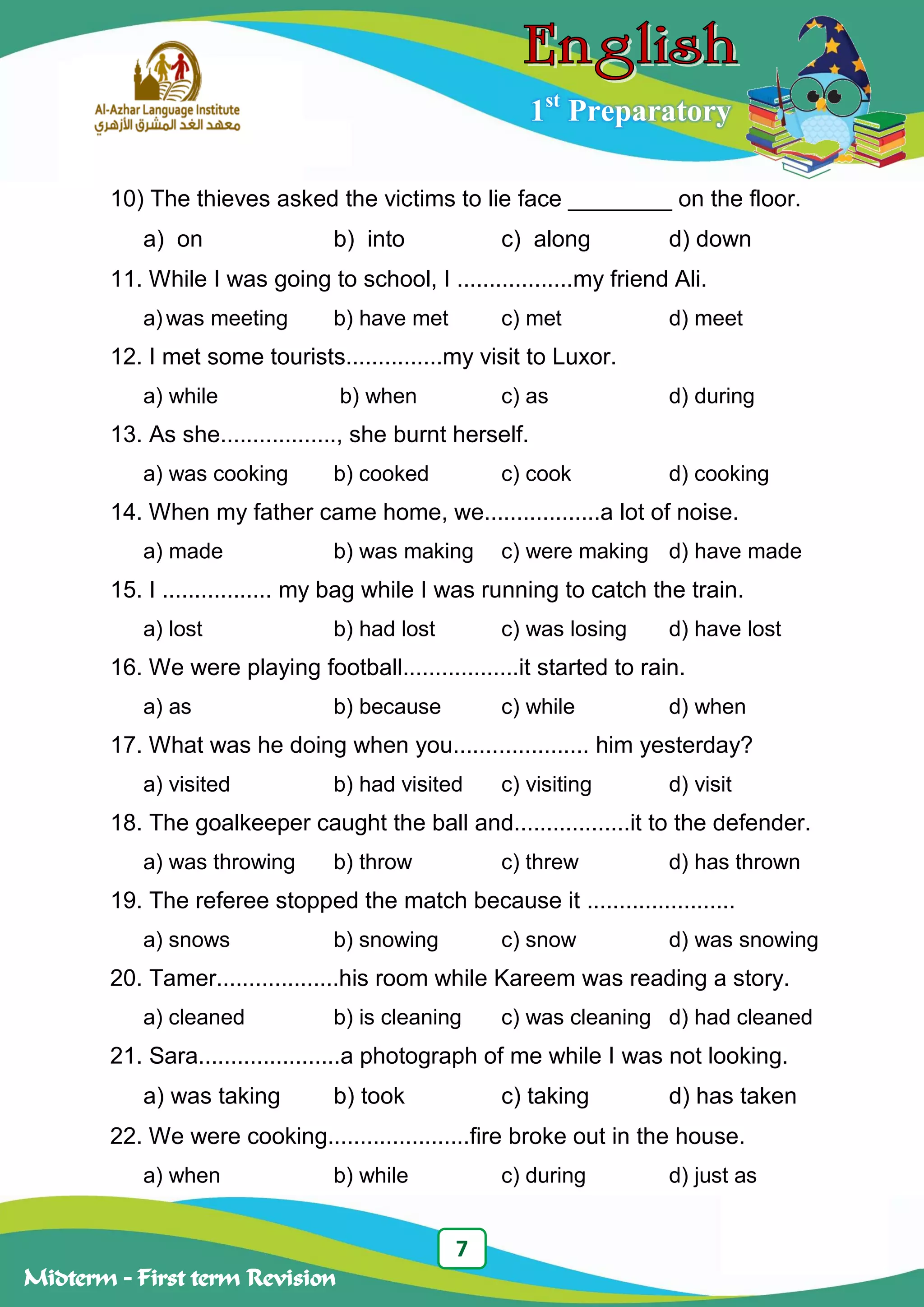 7
Midterm – First term Revision
1st
Preparatory
10) The thieves asked the victims to lie face ________ on the floor.
a) on b) into c) along d) down
11. While I was going to school, I ..................my friend Ali.
a) was meeting b) have met c) met d) meet
12. I met some tourists...............my visit to Luxor.
a) while b) when c) as d) during
13. As she.................., she burnt herself.
a) was cooking b) cooked c) cook d) cooking
14. When my father came home, we..................a lot of noise.
a) made b) was making c) were making d) have made
15. I ................. my bag while I was running to catch the train.
a) lost b) had lost c) was losing d) have lost
16. We were playing football..................it started to rain.
a) as b) because c) while d) when
17. What was he doing when you..................... him yesterday?
a) visited b) had visited c) visiting d) visit
18. The goalkeeper caught the ball and..................it to the defender.
a) was throwing b) throw c) threw d) has thrown
19. The referee stopped the match because it .......................
a) snows b) snowing c) snow d) was snowing
20. Tamer...................his room while Kareem was reading a story.
a) cleaned b) is cleaning c) was cleaning d) had cleaned
21. Sara......................a photograph of me while I was not looking.
a) was taking b) took c) taking d) has taken
22. We were cooking......................fire broke out in the house.
a) when b) while c) during d) just as
 