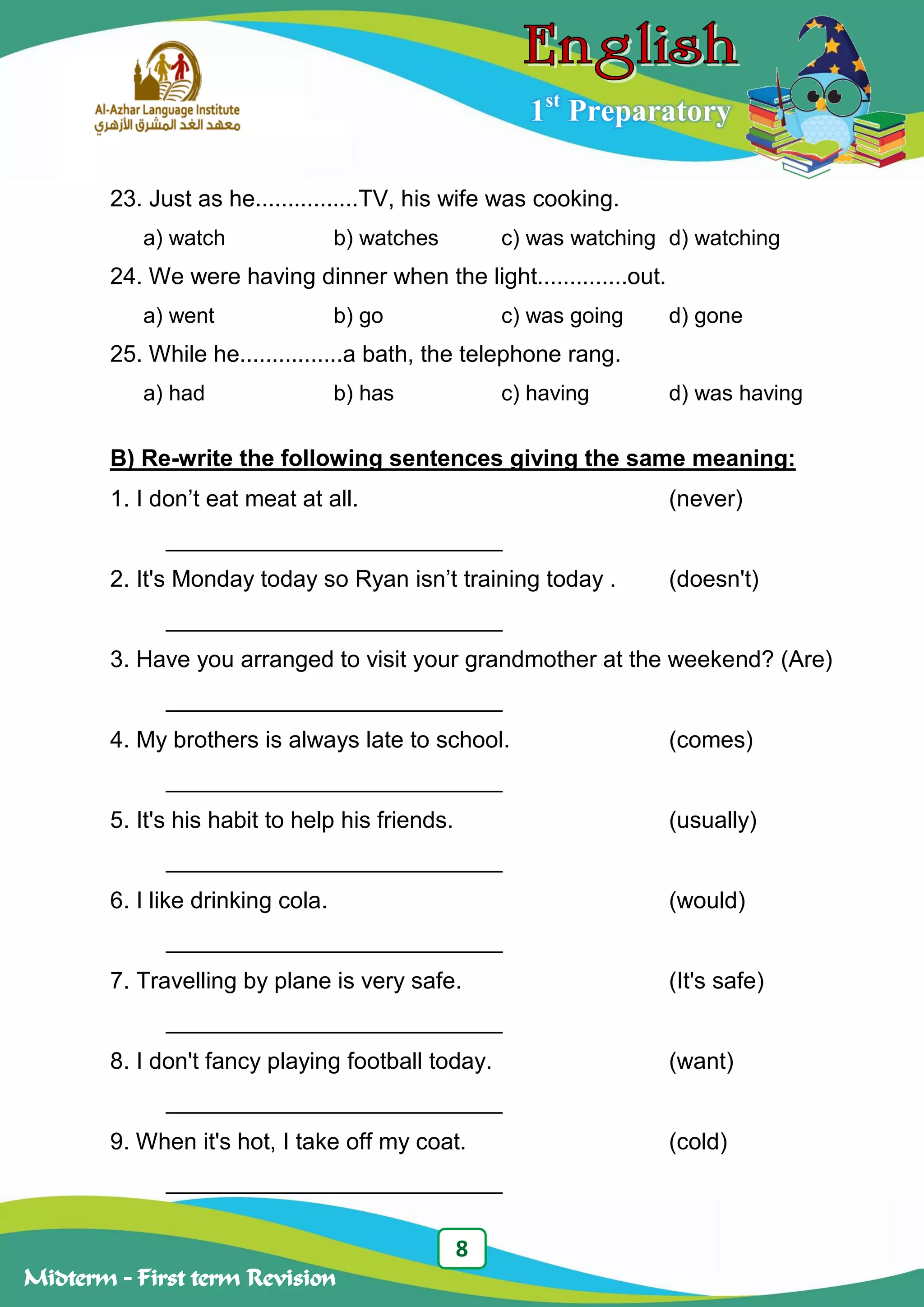 8
Midterm – First term Revision
1st
Preparatory
23. Just as he................TV, his wife was cooking.
a) watch b) watches c) was watching d) watching
24. We were having dinner when the light..............out.
a) went b) go c) was going d) gone
25. While he................a bath, the telephone rang.
a) had b) has c) having d) was having
B) Re-write the following sentences giving the same meaning:
1. I don‟t eat meat at all. (never)
__________________________
2. It's Monday today so Ryan isn‟t training today . (doesn't)
__________________________
3. Have you arranged to visit your grandmother at the weekend? (Are)
__________________________
4. My brothers is always late to school. (comes)
__________________________
5. It's his habit to help his friends. (usually)
__________________________
6. I like drinking cola. (would)
__________________________
7. Travelling by plane is very safe. (It's safe)
__________________________
8. I don't fancy playing football today. (want)
__________________________
9. When it's hot, I take off my coat. (cold)
__________________________
 