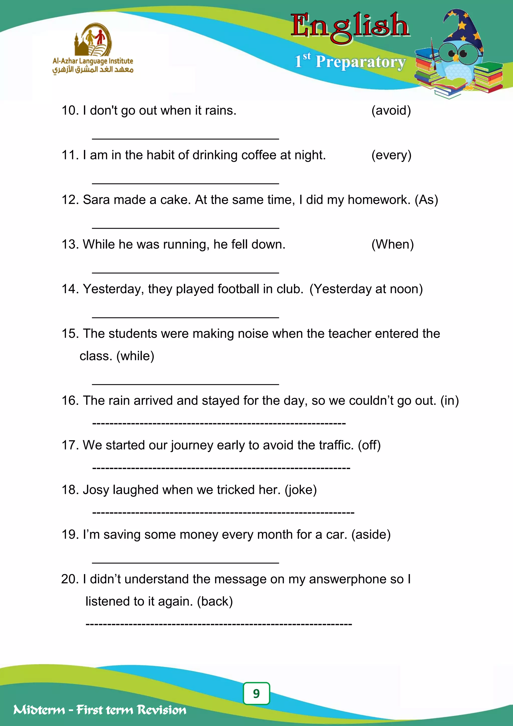 9
Midterm – First term Revision
1st
Preparatory
10. I don't go out when it rains. (avoid)
__________________________
11. I am in the habit of drinking coffee at night. (every)
__________________________
12. Sara made a cake. At the same time, I did my homework. (As)
__________________________
13. While he was running, he fell down. (When)
__________________________
14. Yesterday, they played football in club. (Yesterday at noon)
__________________________
15. The students were making noise when the teacher entered the
class. (while)
__________________________
16. The rain arrived and stayed for the day, so we couldn‟t go out. (in)
-----------------------------------------------------------
17. We started our journey early to avoid the traffic. (off)
------------------------------------------------------------
18. Josy laughed when we tricked her. (joke)
-------------------------------------------------------------
19. I‟m saving some money every month for a car. (aside)
__________________________
20. I didn‟t understand the message on my answerphone so I
listened to it again. (back)
--------------------------------------------------------------
 