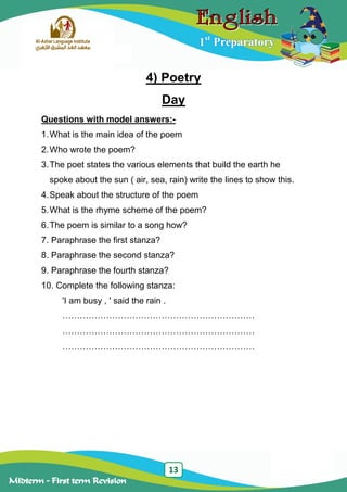 13
Midterm – First term Revision
1st
Preparatory
4) Poetry
Day
Questions with model answers:-
1.What is the main idea of the poem
2.Who wrote the poem?
3.The poet states the various elements that build the earth he
spoke about the sun ( air, sea, rain) write the lines to show this.
4.Speak about the structure of the poem
5.What is the rhyme scheme of the poem?
6.The poem is similar to a song how?
7. Paraphrase the first stanza?
8. Paraphrase the second stanza?
9. Paraphrase the fourth stanza?
10. Complete the following stanza:
'I am busy , ' said the rain .
…………………………………………………………
…………………………………………………………
…………………………………………………………
 