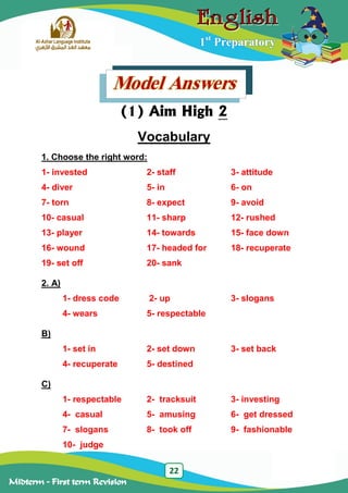 22
Midterm – First term Revision
1st
Preparatory
Model Answers
(1) Aim High 2
Vocabulary
1. Choose the right word:
1- invested 2- staff 3- attitude
4- diver 5- in 6- on
7- torn 8- expect 9- avoid
10- casual 11- sharp 12- rushed
13- player 14- towards 15- face down
16- wound 17- headed for 18- recuperate
19- set off 20- sank
2. A)
1- dress code 2- up 3- slogans
4- wears 5- respectable
B)
1- set in 2- set down 3- set back
4- recuperate 5- destined
C)
1- respectable 2- tracksuit 3- investing
4- casual 5- amusing 6- get dressed
7- slogans 8- took off 9- fashionable
10- judge
 