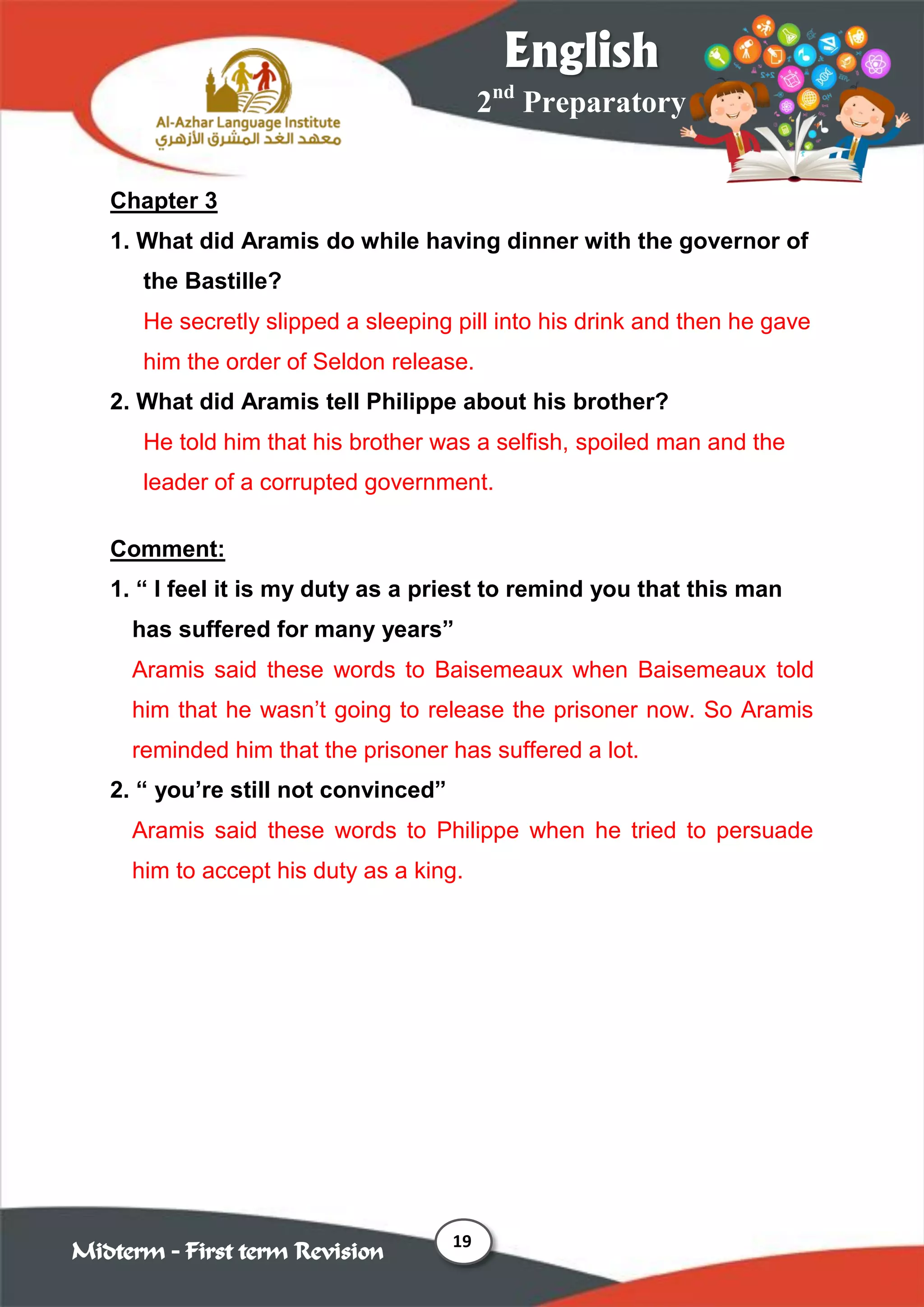 19
2nd
Preparatory
English
Midterm – First term Revision
Chapter 3
1. What did Aramis do while having dinner with the governor of
the Bastille?
He secretly slipped a sleeping pill into his drink and then he gave
him the order of Seldon release.
2. What did Aramis tell Philippe about his brother?
He told him that his brother was a selfish, spoiled man and the
leader of a corrupted government.
Comment:
1. “ I feel it is my duty as a priest to remind you that this man
has suffered for many years”
Aramis said these words to Baisemeaux when Baisemeaux told
him that he wasn‟t going to release the prisoner now. So Aramis
reminded him that the prisoner has suffered a lot.
2. “ you‟re still not convinced”
Aramis said these words to Philippe when he tried to persuade
him to accept his duty as a king.
 