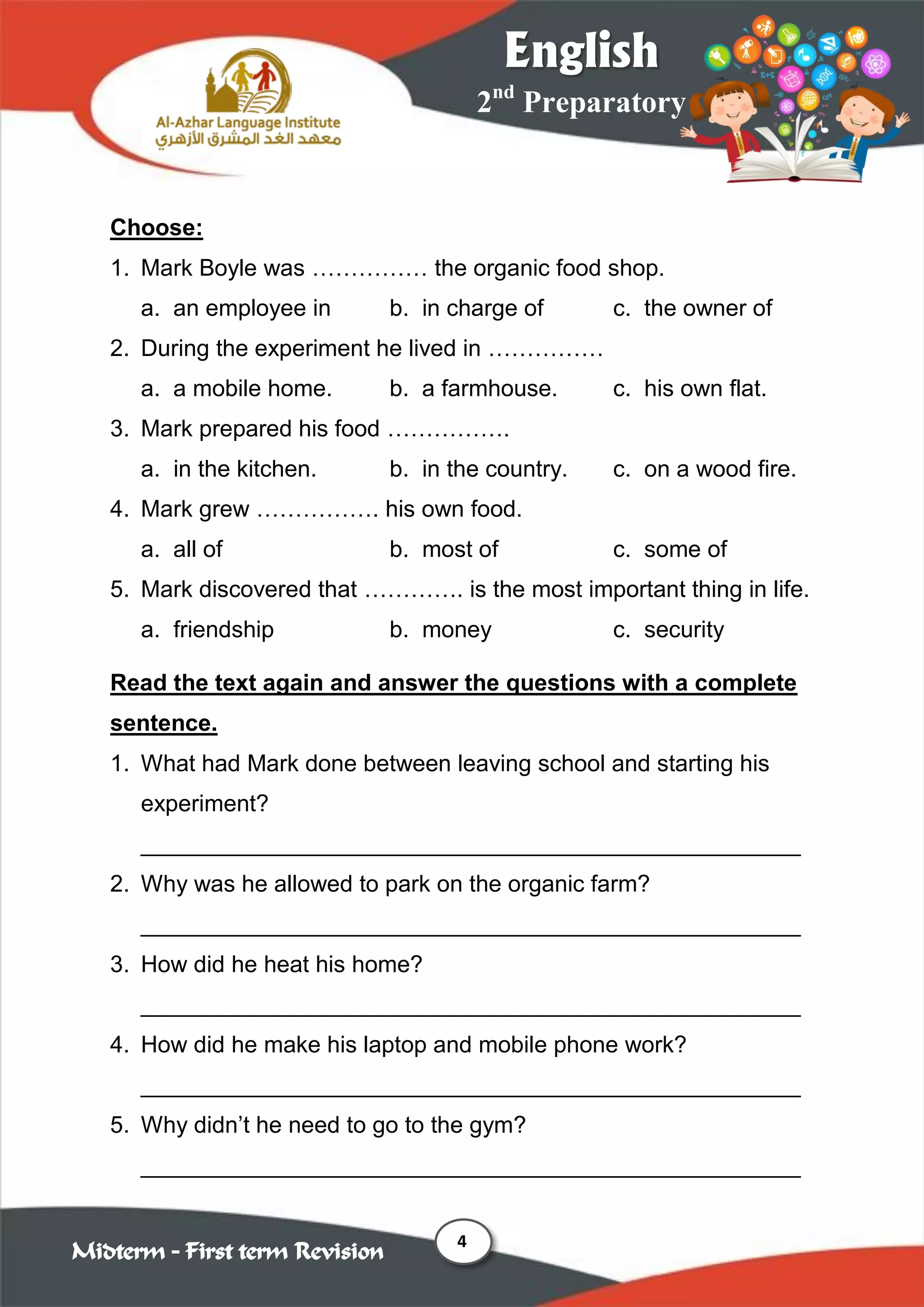 4
2nd
Preparatory
English
Midterm – First term Revision
Choose:
1. Mark Boyle was …………… the organic food shop.
a. an employee in b. in charge of c. the owner of
2. During the experiment he lived in ……………
a. a mobile home. b. a farmhouse. c. his own flat.
3. Mark prepared his food …………….
a. in the kitchen. b. in the country. c. on a wood fire.
4. Mark grew ……………. his own food.
a. all of b. most of c. some of
5. Mark discovered that …………. is the most important thing in life.
a. friendship b. money c. security
Read the text again and answer the questions with a complete
sentence.
1. What had Mark done between leaving school and starting his
experiment?
___________________________________________________
2. Why was he allowed to park on the organic farm?
___________________________________________________
3. How did he heat his home?
___________________________________________________
4. How did he make his laptop and mobile phone work?
___________________________________________________
5. Why didn‟t he need to go to the gym?
___________________________________________________
 