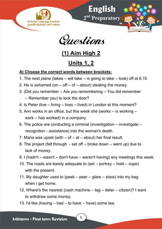 1
2nd
Preparatory
English
Midterm – First term Revision
Questions
(1) Aim High 2
Units 1, 2
A) Choose the correct words between brackets:
1. The next plane (takes – will take – is going to take – took) off at 6.15
2. He is ashamed (on – off – of – about) stealing the money.
3. (Did you remember – Are you remembering – You did remember
– Remember you) to lock the door?
4. Is Peter (live – living – lives – lived) in London at this moment?
5. Ann works in an office, but this week she (works – is working –
work – has worked) in a company.
6. The police are conducting a criminal (investigation – investigate –
recognition - assistance) into the woman's death.
7. Maria was upset (with – of – at – about) her final result.
8. The project (fell through - set off – broke down – went up) due to
lack of money.
9. I (hadn't – wasn't – don't have – weren't having) any meetings this week.
10. The roads are barely adequate to (set – portray – hold – cope)
with the present.
11. My daughter used to (peek – peer – glare – stare) into my bag
when I get home.
12. Where's the nearest (cash machine – tag – deter – citizen)? I want
to withdraw some money.
13. I'd like (having – had – to have – have) some tea.
 