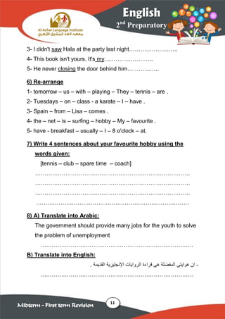 11
2nd
Preparatory
English
Midterm – First term Revision
3- I didn't saw Hala at the party last night……………………..
4- This book isn't yours. It's my……………………..
5- He never closing the door behind him……………..
6) Re-arrange
1- tomorrow – us – with – playing – They – tennis – are .
2- Tuesdays – on – class - a karate – I – have .
3- Spain – from – Lisa – comes .
4- the – net – is – surfing – hobby – My – favourite .
5- have - breakfast – usually – I – 8 o'clock – at.
7) Write 4 sentences about your favourite hobby using the
words given:
[tennis – club – spare time – coach]
……………………………………………………………………….
……………………………………………………………………….
……………………………………………………………………….
………………………………………………………………………
8) A) Translate into Arabic:
The government should provide many jobs for the youth to solve
the problem of unemployment
………………………………………………………………………
B) Translate into English:
-‫هواي‬ ‫ان‬‫هى‬ ‫المفضلة‬ ‫تى‬‫اإل‬ ‫الروايات‬ ‫قراءة‬‫القديمة‬ ‫نجليزية‬.
………………………………………………………………………
 