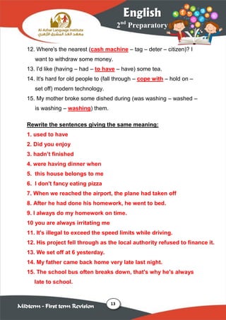 13
2nd
Preparatory
English
Midterm – First term Revision
12. Where's the nearest (cash machine – tag – deter – citizen)? I
want to withdraw some money.
13. I'd like (having – had – to have – have) some tea.
14. It's hard for old people to (fall through – cope with – hold on –
set off) modern technology.
15. My mother broke some dished during (was washing – washed –
is washing – washing) them.
Rewrite the sentences giving the same meaning:
1. used to have
2. Did you enjoy
3. hadn‟t finished
4. were having dinner when
5. this house belongs to me
6. I don't fancy eating pizza
7. When we reached the airport, the plane had taken off
8. After he had done his homework, he went to bed.
9. I always do my homework on time.
10 you are always irritating me
11. It's illegal to exceed the speed limits while driving.
12. His project fell through as the local authority refused to finance it.
13. We set off at 6 yesterday.
14. My father came back home very late last night.
15. The school bus often breaks down, that's why he's always
late to school.
 