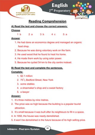14
2nd
Preparatory
English
Midterm – First term Revision
Reading Comprehension
A) Read the text and choose the correct answers:
Choose
1 b 2 a 3 b 4 c 5 a
Answer
1. He had done an economics degree and managed an organic
food shop.
2. Because he was doing voluntary work on the farm.
3. He used wood that he found to heat his home.
4. He made them work by using solar power.
5. Because he cycled 54 km to the city centre instead.
B) Read the text and complete the sentences.
Complete:
1. $2.1 million
2. 751
/2 Bedford Street, New York
3. some stables
4. a shoemaker‟s shop and a sweet factory
5. a lawyer
Answer:
1. It‟s three metres by nine metres.
2. The price was so high because the building is a popular tourist
attraction.
3. It‟s small because it was built after its neighbours to fill in a space.
4. In 1950, the house was nearly demolished.
5. It won‟t be demolished in the future because of its high selling price.
 