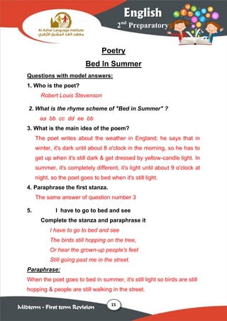 15
2nd
Preparatory
English
Midterm – First term Revision
Poetry
Bed In Summer
Questions with model answers:
1. Who is the poet?
Robert Louis Stevenson
2. What is the rhyme scheme of "Bed in Summer" ?
aa bb cc dd ee bb
3. What is the main idea of the poem?
The poet writes about the weather in England; he says that in
winter, it's dark until about 8 o'clock in the morning, so he has to
get up when it's still dark & get dressed by yellow-candle light. In
summer, it's completely different, it's light until about 9 o'clock at
night, so the poet goes to bed when it's still light.
4. Paraphrase the first stanza.
The same answer of question number 3
5. I have to go to bed and see
Complete the stanza and paraphrase it
I have to go to bed and see
The birds still hopping on the tree,
Or hear the grown-up people's feet
Still going past me in the street.
Paraphrase:
When the poet goes to bed in summer, it's still light so birds are still
hopping & people are still walking in the street.
 