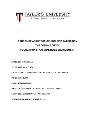 SCHOOL OF ARCHITECTURE, BUILDING AND DESIGN
THE DESIGN SCHOOL
FOUNDATION IN NATURAL BUILD ENVIRONMENT
NAME: PUI CHUN SHIAN
STUDENT ID NO: 0323470
FILMS SELECTED: THE MARTIANAND X-MEN: THE LAST STAND
WORD COUNT: 739
ENGLISH 2 (ELG 30605)
WRITTEN ASSIGNMENT 1: COMPARE – CONTRAST ESSAY
LECTURER: GOPIGHANTAN MYLVAGANAM
SUBMISSIONDATE: DECEMBER 4TH
2015
 