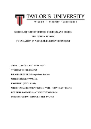 SCHOOL OF ARCHITECTURE, BUILDING AND DESIGN
THE DESIGN SCHOOL
FOUNDATION IN NATURAL BUILD ENVIRONMENT
NAME: CAROL TANG NGIE BING
STUDENT ID NO: 0323963
FILMS SELECTED:Tangledand Frozen
WORD COUNT:977 Words
ENGLISH 2 (ENGL 0205)
WRITTEN ASSIGNMENT 1:COMPARE – CONTRASTESSAY
LECTURER:GOPIGHANTAN MYLVAGANAM
SUBMISSION DATE:DECEMBER 4TH
2015
 