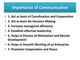 Importance of Communication
• 1. Act as basis of Coordination and Cooperation
• 2. Act as basis for Decision Making
• 3. Increase managerial efficiency
• 4. Establish effective leadership
• 5. Helps in Process of Motivation and Morale
Development
• 6. Helps in Smooth Working of an Enterprise
• 7. Promotes Cooperation and Peace
 