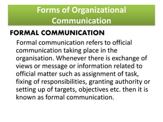 Forms of Organizational
Communication
FORMAL COMMUNICATION
Formal communication refers to official
communication taking place in the
organisation. Whenever there is exchange of
views or message or information related to
official matter such as assignment of task,
fixing of responsibilities, granting authority or
setting up of targets, objectives etc. then it is
known as formal communication.
 