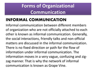 Forms of Organizational
Communication
INFORMAL COMMUNICATION
Informal communication between different members
of organization who are not officially attached to each
other is known as informal communication. Generally,
the social interactions, friendly talks and non-official
matters are discussed in the informal communication.
There is no fixed direction or path for the flow of
information under informal communication. The
information moves in a very vague, confusing and zig-
zag manner. That is why the network of informal
communication is known as Grape Vine.
 