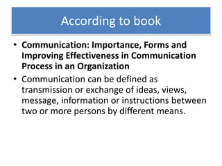 According to book
• Communication: Importance, Forms and
Improving Effectiveness in Communication
Process in an Organization
• Communication can be defined as
transmission or exchange of ideas, views,
message, information or instructions between
two or more persons by different means.
 