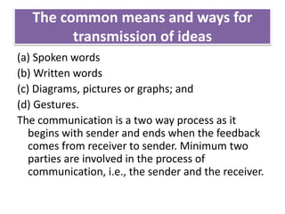 The common means and ways for
transmission of ideas
(a) Spoken words
(b) Written words
(c) Diagrams, pictures or graphs; and
(d) Gestures.
The communication is a two way process as it
begins with sender and ends when the feedback
comes from receiver to sender. Minimum two
parties are involved in the process of
communication, i.e., the sender and the receiver.
 