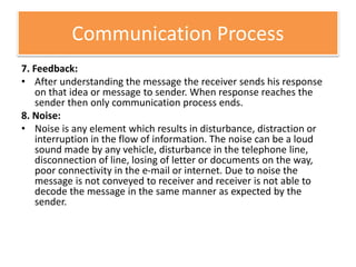 Communication Process
7. Feedback:
• After understanding the message the receiver sends his response
on that idea or message to sender. When response reaches the
sender then only communication process ends.
8. Noise:
• Noise is any element which results in disturbance, distraction or
interruption in the flow of information. The noise can be a loud
sound made by any vehicle, disturbance in the telephone line,
disconnection of line, losing of letter or documents on the way,
poor connectivity in the e-mail or internet. Due to noise the
message is not conveyed to receiver and receiver is not able to
decode the message in the same manner as expected by the
sender.
 