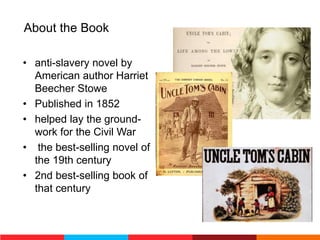 About the Book
• anti-slavery novel by
American author Harriet
Beecher Stowe
• Published in 1852
• helped lay the ground-
work for the Civil War
• the best-selling novel of
the 19th century
• 2nd best-selling book of
that century
