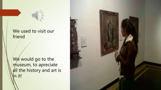 We used to visit our
friend
We would go to the
museum, to apreciate
all the history and art is
in it!
 
