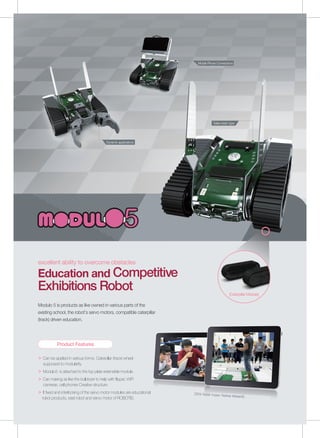 ＞ Can be applied in various forms. Caterpillar (track) wheel
supposed to modularity.
＞ Modulo3 is attached to the top plate extensible module.
＞ Can making as like the bulldozer to help with flipper, WiFi
cameras, cell phones Creative structure.
＞ It fixed and interlocking of the servo motor modules are educational
robot products, east robot and servo motor of ROBOTIS.
| 판매 기본형태 |
excellent ability to overcome obstacles
Education and Competitive
Exhibitions Robot
Modulo 5 is products as like owned in various parts of the
existing school, the robot's servo motors, compatible caterpillar
(track) driven education.
Sales basic type
[Caterpillar Module]
[2014 Robot Fusion Festival Modulo5]
Mobile Phone Connections
Dynamic applications
Product Features
 