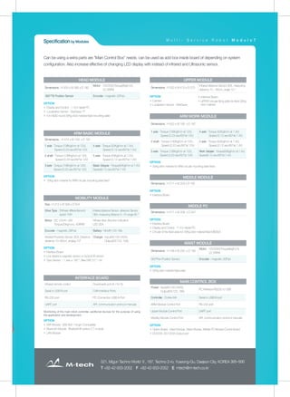 M u l t i - S e r v i c e R o b o t M o d u l o 7
521, Migun Techno World Ⅱ, 187, Techno 2-ro, Yuseong-Gu, Daejeon City, KOREA 305-500
T +82-42-933-2052 F +82-42-933-2052 E mtech@m-tech.co.kr
Can be using a extra parts are "Main Control Box“ needs. can be used as add box inside board of depending on system
configuration. Also increase effective of changing LED display with instead of infrared and Ultrasonic sensor.
OPTION
▶ Display and Control : 11.6 in tablet PC
▶ Localization Sensor : StarGazer ™
▶ For HEAD round 30Kg stick material fixed mounting plate
Dimensions : H 353 x W 385 x D 182
Motor : 12V/25W,Torque(6kgf·cm),
22.2RPM
360°Tilt Position Sensor Encoder : magnetic 20Puls
HEAD MODULE
▶ Interface Board
▶ UPPER circular fixing plate for fixed 30Kg
stick material
OPTION
▶ Camera
▶ Localization Sensor : StarGazer
Dimensions : H 250 x W 410 x D 270
Infrared distance Sensor 2EA, measuring
distance 10 ~ 80cm, angle 10 °
UPPER MODULE
OPTION
▶ 30Kg stick material for ARM circular mounting plate fixed
Dimensions : H 500 x W 180 x D 187
1 axle : Torque (136Kgf/cm at 12V),
Speed (0.23 sec/60°at 12V)
4 axle : Torque (50Kgf/cm at 7.4V),
Speed (0.12 sec/60°at 7.4V)
2 shaft : Torque (136Kgf/cm at 12V),
Speed (0.23 sec/60°at 12V)
5 axle : Torque (50Kgf/cm at 7.4V),
Speed (0.12 sec/60°at 7.4V)
3 axle : Torque (136Kgf/cm at 12V),
Speed (0.23 sec/60°at 12V)
Work Gripper: Torque(50Kgf/cm at 7.4V),
Speed(0.12 sec/60°at 7.4V)
ARM WORK MODULE
OPTION
▶ Interface Board
Dimensions : H 211 x W 253 x D 185
MIDDLE MODULE
Dimensions : H 211 x W 258 x D 247
OPTION
▶ Interface Board
▶ Display and Control : 11.6 in tablet PC
▶ Circular of the fixed plate for 30Kg stick material fixed MIDDLE
MIDDLE PC
OPTION
▶ 30Kg stick material fixed plate
Dimensions : H 106 x W 240 x D 185
Motor : 12V/25W,Torque(6kgf·cm),
22.2RPM
360°Pan Position Sensor Encoder : magnetic 20Puls
WAIST MODULE
OPTION
▶ Option Board : Head Module, Waist Module, Middle PC Module Control Board
▶ DC5V3A, DC12V3A Output port
Power : Input(AC100-240V),
Output(DC12V, 18A)
PC Interface RS232 to USB
Controller : Cortex M4 Serial to USB B port
ARM Module Control Port RS-232 port
Upper Module Control Port UART port
Mobility Module Control Port API, communication protocol manuals
MAIN CONTROL BOX
OPTION
▶ 30Kg stick material for ARM circular mounting plate fixed
Dimensions : H 474 x W 109 x D 187
1 axle : Torque (136Kgf/cm at 12V),
Speed (0.23 sec/60°at 12V)
4 axle : Torque (50Kgf/cm at 7.4V),
Speed (0.12 sec/60°at 7.4V)
2 shaft : Torque (136Kgf/cm at 12V),
Speed (0.23 sec/60°at 12V)
5 axle : Torque (50Kgf/cm at 7.4V),
Speed (0.12 sec/60°at 7.4V)
3 axle : Torque (136Kgf/cm at 12V),
Speed (0.23 sec/60°at 12V)
Basic Gripper : Torque(50Kgf/cm at 7.4V),
Speed(0.12 sec/60°at 7.4V)
ARM BASIC MODULE
OPTION
▶ Interface Board
▶ Line distance magnetic sensor or 5x2port IR sensor
▶ Gyro Sensor :- 1 axis ± 180 °, Bias Drift (10 ° / hr)
Size : H 312 x W 569 x D 504
Drive Type : 2Wheel differential and
assist 1Wh
Infrared distance Sensor, ultrasonic Sensor
3EA, measuring distance 0~7m angle 65 °
Motor : DC 12V/41.3W,
Torque(20kgf·cm), 40RPM
Wheel drive direction indication
LED 2EA
Encoder : magnetic 28Puls Battery : Ni-MH 12V 18A
Infrared Proximity Sensor 2EA, Distance
distance 10~80cm, analog 10°
Charger : Input(AC100-240V),
Output(DC12V, 10A)
MOBILITY MODULE
OPTION
▶ WiFi Module : EEE 802.11b/g/n Compatible
▶ Bluetooth Module : Bluetooth® version 2.1 module
▶ LAN Module
Infrared remote control Downloads port (A / for S)
Serial to USB B port CAN Interface Ports
RS-232 port PC Connection USB A Port
UART port API, communication protocol manuals
Monitoring of the main robot controller, additional devices for the purpose of using
the application and development.
INTERFACE BOARD
Specification by Modules M u l t i - S e r v i c e R o b o t M o d u l o 7
 