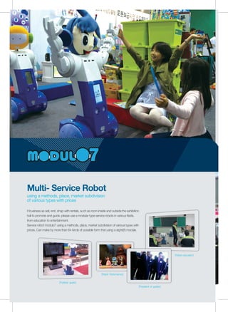 Multi- Service Robot
using a methods, place, market subdivision
of various types with prices
[Publicity guide]
[President of guides]
[Robot Performance]
[Robot education]
It business as sell, rent, shop with rentals, such as room inside and outside the exhibition
hall to promote and guide, please use a modular type service robots in various fields,
from education to entertainment.
Service robot modulo7 using a methods, place, market subdivision of various types with
prices. Can make by more than 64 kinds of possible form that using a eight(8) module.
 