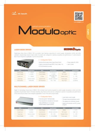 LASER DIODE DRIVER
MULTI-CHANNEL LASER DIODE DRIVER
▶ Semiconductor laser driver (Laser Diode Driver)
▶ Cable connecting the laser (9Pin D-sub Cable, 1m)
▶ CD (GUI Interface) provides
▶ Channel-specific Full Detachable
▶ The channel form provided by the board
▶ EVALUATIONUp to 10 channels
(WDM facilitate implementation)
▶ Laser diode current supply
▶ The laser diode temperature control
▶ The display and control per channe
▶ Serial communication and PC control
program.
▶ Power cable (AC 220V)
▶ User's Guide
Digital laser diode driver of MSLD-10D is provided major features supporting for current supply, temperature control, and other
operations required laser diode to laser diode. It functions are configured of examine properties and performance of semiconductor
laser, It was designed to applicable of semiconductor laser.
Digital 10 channel laser diode driver of MSCH-10D is include main functions required for current supply, temperature control, and other
operations required laser diode to the laser diode.By using these functions are be configured to examine of properties and performance
of the semiconductor laser, It was designed applicable to most of the semiconductor laser.
Item specification Item specification Item specification
Current Range 0 ~ 1000mA Optical Adapter FC, PC, SC, LC Stability < 0.01℃
Current Stability < 0.002% Current Stability < 0.002% TEC Current MAX 2A
Current Limit 0 ~ 1000mA LD Type
DFB, PUMP, SOA,
TUNABLE
Operation Temp 0 ~ 70℃
Output type Common Anode Size (W×H×D) 300×88.1×234.6mm Power supply AC 220V
External MOD 100KHz이상 Set Temperature 10℃ ~ 60℃ Mount Type LD external
Item specification Item specification Item specification
Current Stability <0.002% Optical Adapter FC, PC, SC Stability < 0.01℃
Current Limit 0~200mA Size (W×H×D) 300×88.1×234.6mm TEC Current MAX 1.5A
Output type Common Anode Set Temperature 5℃ ~ 50℃ Operation Temp 0 ~ 70℃
Current Stability < 0.002% Current Range 0 ~ 200mA(채널당) Power supply AC 220V
www.m-tech.co.kr
optical communication
＞＞ Configuration Name
＞＞ Configuration Name
English
 