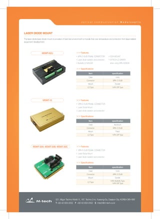 521, Migun Techno World Ⅱ, 187, Techno 2-ro, Yuseong-Gu, Daejeon City, KOREA 305-500
T +82-42-933-2052 F +82-42-933-2052 E mtech@m-tech.co.kr
The laser diode laser diode mount is provided of best test environment a module that over temperature and protection from laser-related
equipment development
LASER DIODE MOUNT
▶ SOA MOUNT
▶ M-TECH LD DRIVER
when using 9PIN ASSIGN
▶ 9PIN D-SUB FEMAIL CONNECTOR
▶ Laser diode radiation and protection
▶ Butterfly LD MOUNT
Item specification
Case none
Connector 9PIN D-SUB
Mount Socket
LD Type 14Pin DIP Type
MSMT-ADJ ＞＞ Features
＞＞ Specifications
＞＞ Specifications
＞＞ Specifications
▶ 9PIN D-SUB FEMAIL CONNECTOR
▶ Laser Diode Mount
▶ Laser diode radiation and protection
Item specification
Case Aluminum
Connector 9PIN D-SUB
Mount Fixed
LD Type 14Pin DIP Type
MSMT-10 ＞＞ Features
▶ 9PIN D-SUB FEMAIL CONNECTOR
▶ Laser Diode Mount
▶ Laser diode radiation and protection
Item specification
Case none
Connector 9PIN D-SUB
Mount Socket
LD Type
14Pin Butterfly Type,
14Pin DIP Type
MSMT-30A, MSMT-30B, MSMT-30C ＞＞ Features
o p t i c a l c o m m u n i c a t i o n M o d u l o o p t i c
 