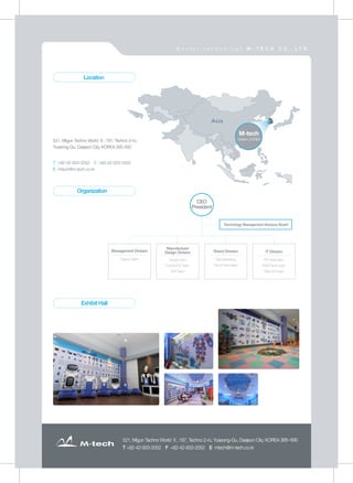 521, Migun Techno World Ⅱ, 187, Techno 2-ro, Yuseong-Gu, Daejeon City, KOREA 305-500
T +82-42-933-2052 F +82-42-933-2052 E mtech@m-tech.co.kr
521, Migun Techno World Ⅱ, 187, Techno 2-ro, Yuseong-Gu, Daejeon City, KOREA 305-500
T +82-42-933-2052 F +82-42-933-2052 E mtech@m-tech.co.kr
CEO
President
Technology Management Advisory Board
Management Division
Support team Design team
Factory/QC team
SMT team
Manufacture/
Design Division
Plan/Marketing
Robot Deve-team
Robot Division
RF Devel-team
EMD Devel-team
R&D A/S team
IT Division
521, Migun Techno World Ⅱ, 187, Techno 2-ro,
Yuseong-Gu, Daejeon City, KOREA 305-500
T +82-42-933-2052 F +82-42-933-2052
E mtech@m-tech.co.kr
Location
Organization
Exhibit Hall
M-tech
Daejeon, KOREA
M a s t e r - t e c h n o l o g y M - T E C H C O . , L T D .
 